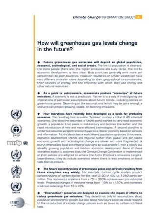 Climate Change INFORMATION SHEET
UNITAR
UNEP
WMO
WHO
UN
4
How will greenhouse gas levels change
in the future?
K Future greenhouse gas emissions will depend on global population,
economic, technological, and social trends. The link to population is clearest:
the more people there are, the higher emissions are likely to be. The link to
economic development is less clear. Rich countries generally emit more per
person than do poor countries. However, countries of similar wealth can have
very different emission rates depending on their geographical circumstances,
their sources of energy, and the efficiency with which they use energy and
other natural resources.
K As a guide to policymakers, economists produce “scenarios” of future
emissions. A scenario is not a prediction. Rather it is a way of investigating the
implications of particular assumptions about future trends, including policies on
greenhouse gases. Depending on the assumptions (which may be quite wrong), a
scenario can project growing, stable, or declining emissions.
K Four storylines have recently been developed as a basis for producing
scenarios. The resulting four scenario “families” contain a total of 40 individual
scenarios. One storyline describes a future world marked by very rapid economic
growth, a population that peaks in mid-century and declines thereafter, and the
rapid introduction of new and more efficient technologies. A second storyline is
similar but assumes a rapid transition towards a cleaner economy based on services
and information. A third describes a world where population continues to increase,
economic development trends are regional rather than global, and per-capita
economic growth and technological change are slower and more fragmented. A
fourth emphasizes local and regional solutions to sustainability, with a slowly but
steadily growing population and medium economic development. None of these
scenarios explicitly assumes that the Climate Change Convention is implemented
or that policies are adopted to achieve the Kyoto Protocol’s emissions targets.
Nevertheless, they do include scenarios where there is less emphasis on fossil
fuels than at present.
K The future concentrations of greenhouse gases and aerosols resulting from
these storylines vary widely. For example, carbon cycle models project
concentrations of carbon dioxide for the year 2100 of 490 to 1,260 parts per
million. This represents anywhere from a 75 to 350% increase over pre-industrial
levels. Projected changes in methane range from –10% to +120%, and increases
in nitrous oxide range from 13 to 47%.
K “Intervention” scenarios are designed to examine the impact of efforts to
reduce greenhouse gas emissions. They depend not only on assumptions about
population and economic growth, but also about how future societies would respond
to the introduction of climate change policies such as taxes on carbon-rich fossil
fuels.
 
