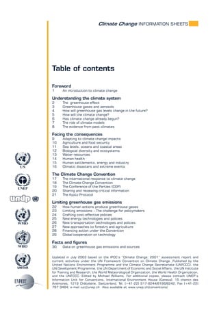 Climate Change INFORMATION SHEETS
UNITAR
UNEP
WMO
WHO
UN
Table of contents
Foreword
1 An introduction to climate change
Understanding the climate system
2 The greenhouse effect
3 Greenhouse gases and aerosols
4 How will greenhouse gas levels change in the future?
5 How will the climate change?
6 Has climate change already begun?
7 The role of climate models
8 The evidence from past climates
Facing the consequences
9 Adapting to climate change impacts
10 Agriculture and food security
11 Sea levels, oceans and coastal areas
12 Biological diversity and ecosystems
13 Water resources
14 Human health
15 Human settlements, energy and industry
16 Climatic disasters and extreme events
The Climate Change Convention
17 The international response to climate change
18 The Climate Change Convention
19 The Conference of the Parties (COP)
20 Sharing and reviewing critical information
21 The Kyoto Protocol
Limiting greenhouse gas emissions
22 How human actions produce greenhouse gases
23 Limiting emissions – The challenge for policymakers
24 Crafting cost-effective policies
25 New energy technologies and policies
26 New transportation technologies and policies
27 New approaches to forestry and agriculture
28 Financing action under the Convention
29 Global cooperation on technology
Facts and figures
30 Data on greenhouse gas emissions and sources
Updated in July 2003 based on the IPCC’s “Climate Change: 2001” assessment report and
current activities under the UN Framework Convention on Climate Change. Published by the
United Nations Environment Programme and the Climate Change Secretariate (UNFCCC), the
UN Development Programme, the UN Department of Economic and Social Affairs, the UN Institute
for Training and Research, the World Meteorological Organization, the World Health Organization,
and the UNFCCC. Edited by Michael Williams. For additional copies, please contact UNEP’s
Information Unit for Conventions, International Environment House (Geneva), 15 chemin des
Anémones, 1219 Châtelaine, Switzerland. Tel. (+41-22) 917-8244/8196/8242; Fax (+41-22)
797 3464; e-mail iuc@unep.ch Also available at www.unep.ch/conventions/
 