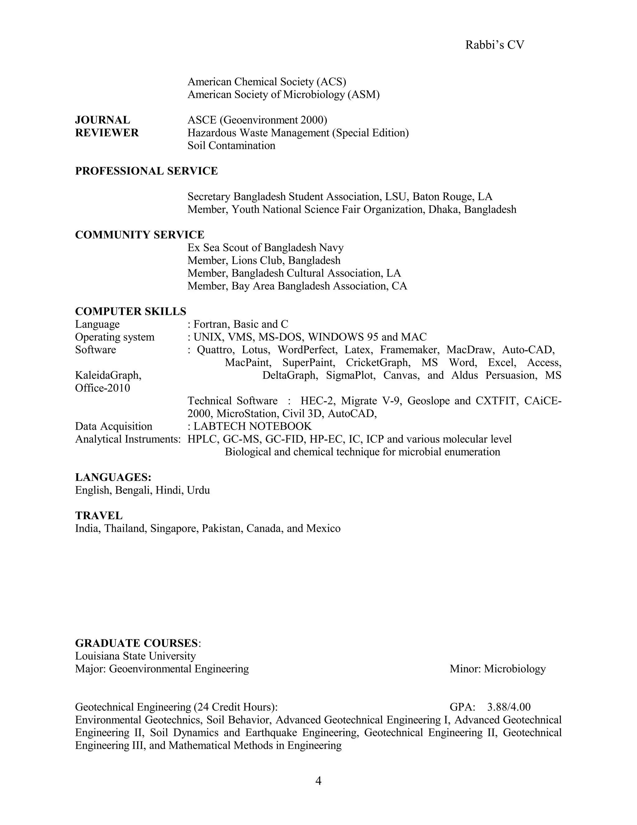 Rabbi’s CV
American Chemical Society (ACS)
American Society of Microbiology (ASM)
JOURNAL ASCE (Geoenvironment 2000)
REVIEWER Hazardous Waste Management (Special Edition)
Soil Contamination
PROFESSIONAL SERVICE
Secretary Bangladesh Student Association, LSU, Baton Rouge, LA
Member, Youth National Science Fair Organization, Dhaka, Bangladesh
COMMUNITY SERVICE
Ex Sea Scout of Bangladesh Navy
Member, Lions Club, Bangladesh
Member, Bangladesh Cultural Association, LA
Member, Bay Area Bangladesh Association, CA
COMPUTER SKILLS
Language : Fortran, Basic and C
Operating system : UNIX, VMS, MS-DOS, WINDOWS 95 and MAC
Software : Quattro, Lotus, WordPerfect, Latex, Framemaker, MacDraw, Auto-CAD,
MacPaint, SuperPaint, CricketGraph, MS Word, Excel, Access,
KaleidaGraph, DeltaGraph, SigmaPlot, Canvas, and Aldus Persuasion, MS
Office-2010
Technical Software : HEC-2, Migrate V-9, Geoslope and CXTFIT, CAiCE-
2000, MicroStation, Civil 3D, AutoCAD,
Data Acquisition : LABTECH NOTEBOOK
Analytical Instruments: HPLC, GC-MS, GC-FID, HP-EC, IC, ICP and various molecular level
Biological and chemical technique for microbial enumeration
LANGUAGES:
English, Bengali, Hindi, Urdu
TRAVEL
India, Thailand, Singapore, Pakistan, Canada, and Mexico
GRADUATE COURSES:
Louisiana State University
Major: Geoenvironmental Engineering Minor: Microbiology
Geotechnical Engineering (24 Credit Hours): GPA: 3.88/4.00
Environmental Geotechnics, Soil Behavior, Advanced Geotechnical Engineering I, Advanced Geotechnical
Engineering II, Soil Dynamics and Earthquake Engineering, Geotechnical Engineering II, Geotechnical
Engineering III, and Mathematical Methods in Engineering
4
 