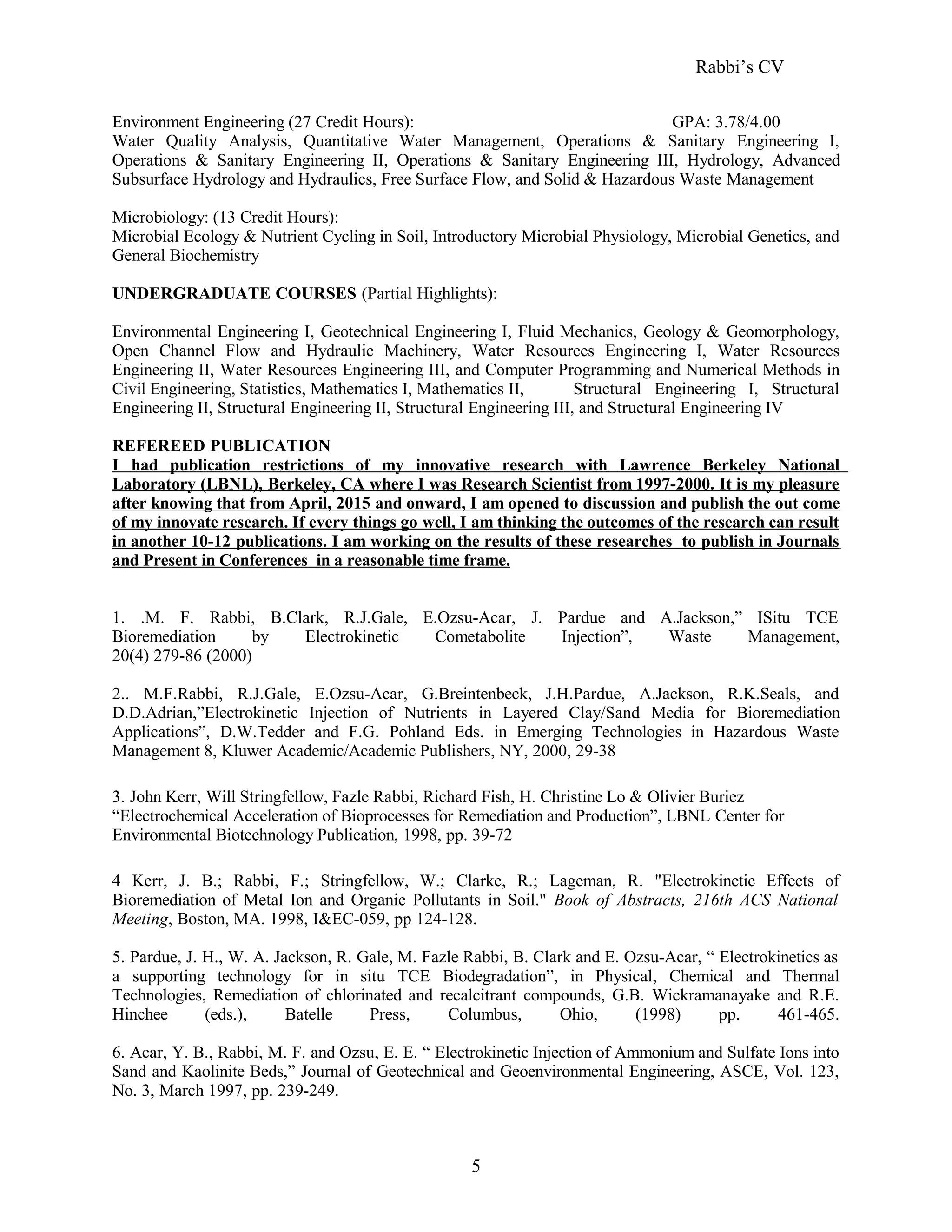 Rabbi’s CV
Environment Engineering (27 Credit Hours): GPA: 3.78/4.00
Water Quality Analysis, Quantitative Water Management, Operations & Sanitary Engineering I,
Operations & Sanitary Engineering II, Operations & Sanitary Engineering III, Hydrology, Advanced
Subsurface Hydrology and Hydraulics, Free Surface Flow, and Solid & Hazardous Waste Management
Microbiology: (13 Credit Hours):
Microbial Ecology & Nutrient Cycling in Soil, Introductory Microbial Physiology, Microbial Genetics, and
General Biochemistry
UNDERGRADUATE COURSES (Partial Highlights):
Environmental Engineering I, Geotechnical Engineering I, Fluid Mechanics, Geology & Geomorphology,
Open Channel Flow and Hydraulic Machinery, Water Resources Engineering I, Water Resources
Engineering II, Water Resources Engineering III, and Computer Programming and Numerical Methods in
Civil Engineering, Statistics, Mathematics I, Mathematics II, Structural Engineering I, Structural
Engineering II, Structural Engineering II, Structural Engineering III, and Structural Engineering IV
REFEREED PUBLICATION
I had publication restrictions of my innovative research with Lawrence Berkeley National
Laboratory (LBNL), Berkeley, CA where I was Research Scientist from 1997-2000. It is my pleasure
after knowing that from April, 2015 and onward, I am opened to discussion and publish the out come
of my innovate research. If every things go well, I am thinking the outcomes of the research can result
in another 10-12 publications. I am working on the results of these researches to publish in Journals
and Present in Conferences in a reasonable time frame.
1. .M. F. Rabbi, B.Clark, R.J.Gale, E.Ozsu-Acar, J. Pardue and A.Jackson,” ISitu TCE
Bioremediation by Electrokinetic Cometabolite Injection”, Waste Management,
20(4) 279-86 (2000)
2.. M.F.Rabbi, R.J.Gale, E.Ozsu-Acar, G.Breintenbeck, J.H.Pardue, A.Jackson, R.K.Seals, and
D.D.Adrian,”Electrokinetic Injection of Nutrients in Layered Clay/Sand Media for Bioremediation
Applications”, D.W.Tedder and F.G. Pohland Eds. in Emerging Technologies in Hazardous Waste
Management 8, Kluwer Academic/Academic Publishers, NY, 2000, 29-38
3. John Kerr, Will Stringfellow, Fazle Rabbi, Richard Fish, H. Christine Lo & Olivier Buriez
“Electrochemical Acceleration of Bioprocesses for Remediation and Production”, LBNL Center for
Environmental Biotechnology Publication, 1998, pp. 39-72
4 Kerr, J. B.; Rabbi, F.; Stringfellow, W.; Clarke, R.; Lageman, R. "Electrokinetic Effects of
Bioremediation of Metal Ion and Organic Pollutants in Soil." Book of Abstracts, 216th ACS National
Meeting, Boston, MA. 1998, I&EC-059, pp 124-128.
5. Pardue, J. H., W. A. Jackson, R. Gale, M. Fazle Rabbi, B. Clark and E. Ozsu-Acar, “ Electrokinetics as
a supporting technology for in situ TCE Biodegradation”, in Physical, Chemical and Thermal
Technologies, Remediation of chlorinated and recalcitrant compounds, G.B. Wickramanayake and R.E.
Hinchee (eds.), Batelle Press, Columbus, Ohio, (1998) pp. 461-465.
6. Acar, Y. B., Rabbi, M. F. and Ozsu, E. E. “ Electrokinetic Injection of Ammonium and Sulfate Ions into
Sand and Kaolinite Beds,” Journal of Geotechnical and Geoenvironmental Engineering, ASCE, Vol. 123,
No. 3, March 1997, pp. 239-249.
5
 