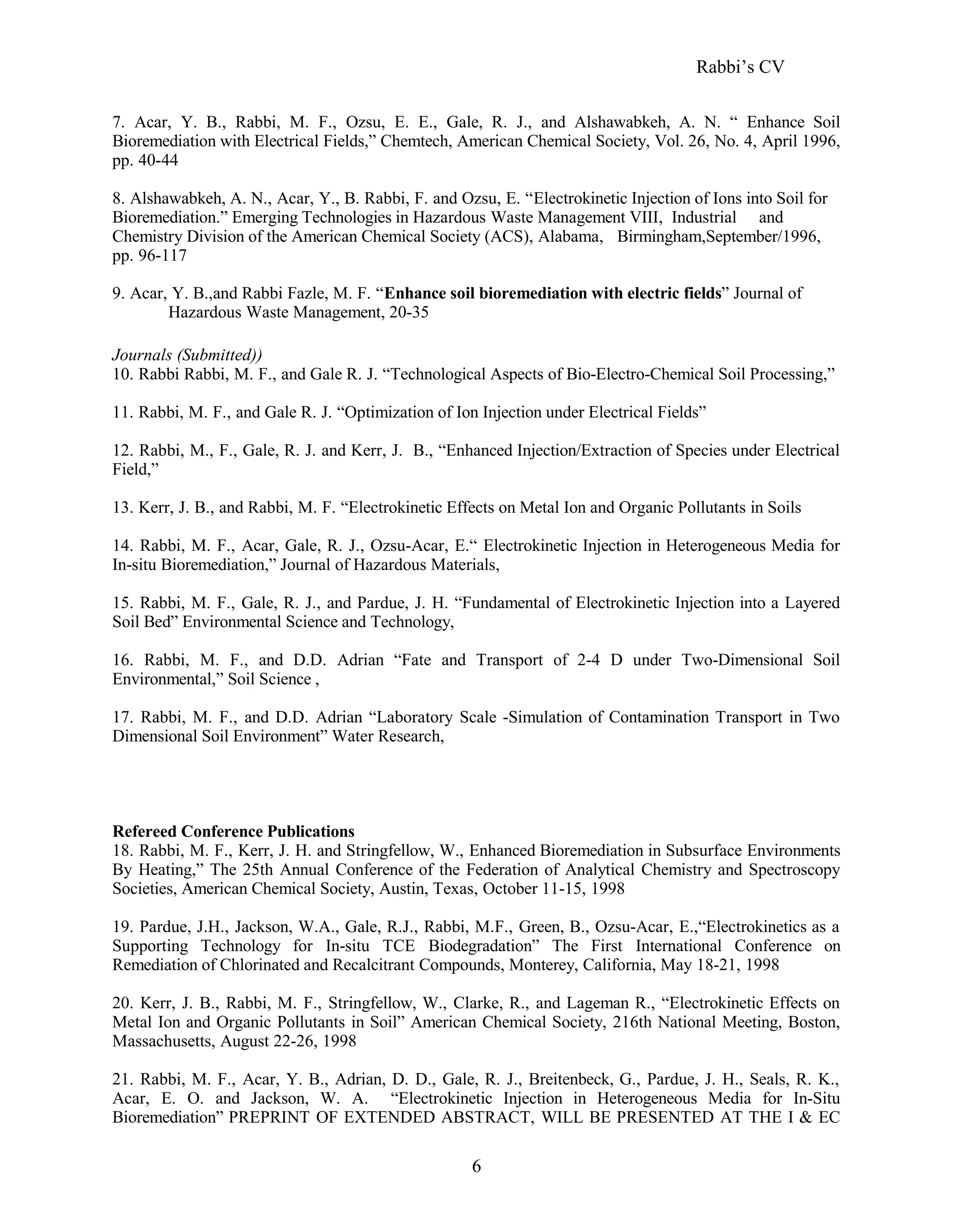 Rabbi’s CV
7. Acar, Y. B., Rabbi, M. F., Ozsu, E. E., Gale, R. J., and Alshawabkeh, A. N. “ Enhance Soil
Bioremediation with Electrical Fields,” Chemtech, American Chemical Society, Vol. 26, No. 4, April 1996,
pp. 40-44
8. Alshawabkeh, A. N., Acar, Y., B. Rabbi, F. and Ozsu, E. “Electrokinetic Injection of Ions into Soil for
Bioremediation.” Emerging Technologies in Hazardous Waste Management VIII, Industrial and
Chemistry Division of the American Chemical Society (ACS), Alabama, Birmingham,September/1996,
pp. 96-117
9. Acar, Y. B.,and Rabbi Fazle, M. F. “Enhance soil bioremediation with electric fields” Journal of
Hazardous Waste Management, 20-35
Journals (Submitted))
10. Rabbi Rabbi, M. F., and Gale R. J. “Technological Aspects of Bio-Electro-Chemical Soil Processing,”
11. Rabbi, M. F., and Gale R. J. “Optimization of Ion Injection under Electrical Fields”
12. Rabbi, M., F., Gale, R. J. and Kerr, J. B., “Enhanced Injection/Extraction of Species under Electrical
Field,”
13. Kerr, J. B., and Rabbi, M. F. “Electrokinetic Effects on Metal Ion and Organic Pollutants in Soils
14. Rabbi, M. F., Acar, Gale, R. J., Ozsu-Acar, E.“ Electrokinetic Injection in Heterogeneous Media for
In-situ Bioremediation,” Journal of Hazardous Materials,
15. Rabbi, M. F., Gale, R. J., and Pardue, J. H. “Fundamental of Electrokinetic Injection into a Layered
Soil Bed” Environmental Science and Technology,
16. Rabbi, M. F., and D.D. Adrian “Fate and Transport of 2-4 D under Two-Dimensional Soil
Environmental,” Soil Science ,
17. Rabbi, M. F., and D.D. Adrian “Laboratory Scale -Simulation of Contamination Transport in Two
Dimensional Soil Environment” Water Research,
Refereed Conference Publications
18. Rabbi, M. F., Kerr, J. H. and Stringfellow, W., Enhanced Bioremediation in Subsurface Environments
By Heating,” The 25th Annual Conference of the Federation of Analytical Chemistry and Spectroscopy
Societies, American Chemical Society, Austin, Texas, October 11-15, 1998
19. Pardue, J.H., Jackson, W.A., Gale, R.J., Rabbi, M.F., Green, B., Ozsu-Acar, E.,“Electrokinetics as a
Supporting Technology for In-situ TCE Biodegradation” The First International Conference on
Remediation of Chlorinated and Recalcitrant Compounds, Monterey, California, May 18-21, 1998
20. Kerr, J. B., Rabbi, M. F., Stringfellow, W., Clarke, R., and Lageman R., “Electrokinetic Effects on
Metal Ion and Organic Pollutants in Soil” American Chemical Society, 216th National Meeting, Boston,
Massachusetts, August 22-26, 1998
21. Rabbi, M. F., Acar, Y. B., Adrian, D. D., Gale, R. J., Breitenbeck, G., Pardue, J. H., Seals, R. K.,
Acar, E. O. and Jackson, W. A. “Electrokinetic Injection in Heterogeneous Media for In-Situ
Bioremediation” PREPRINT OF EXTENDED ABSTRACT, WILL BE PRESENTED AT THE I & EC
6
 