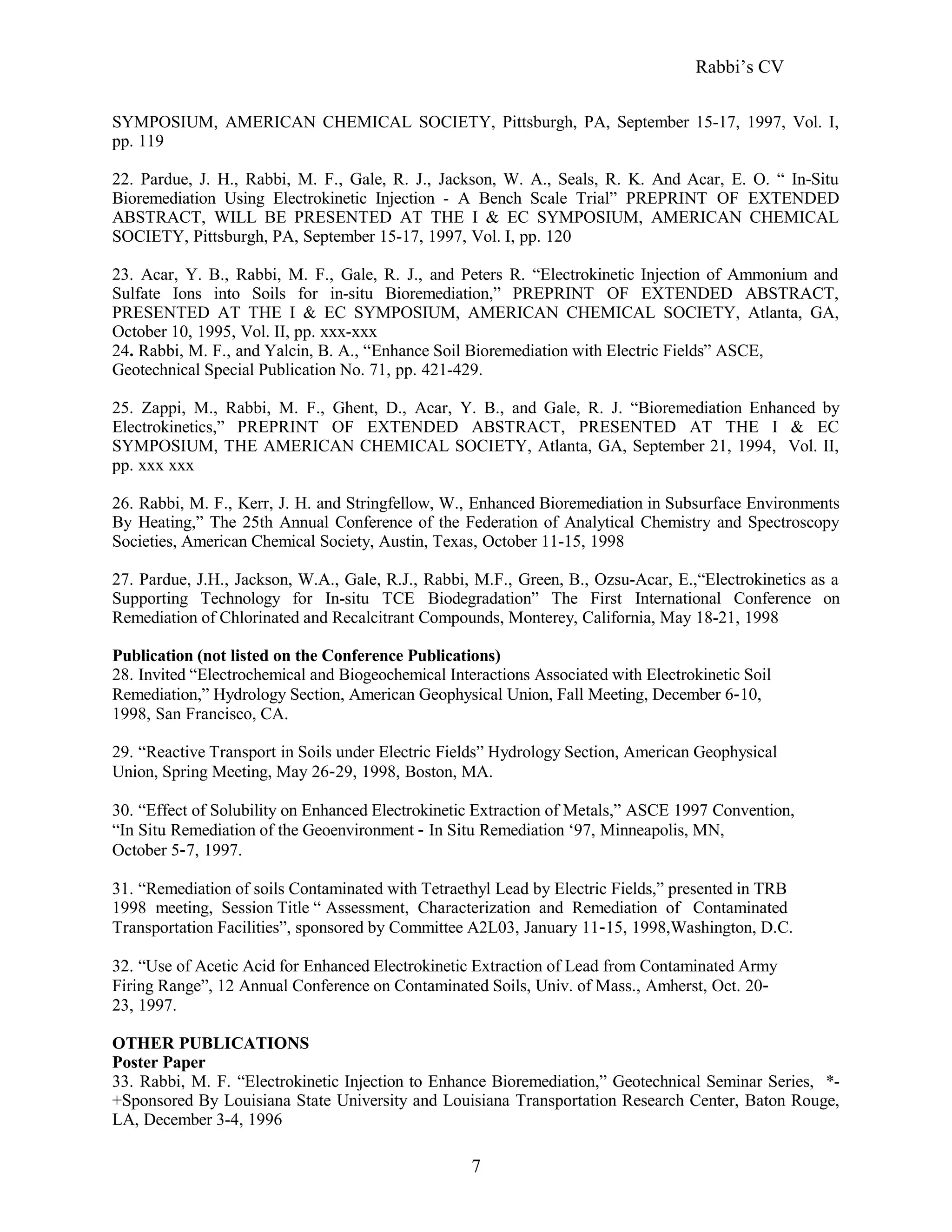 Rabbi’s CV
SYMPOSIUM, AMERICAN CHEMICAL SOCIETY, Pittsburgh, PA, September 15-17, 1997, Vol. I,
pp. 119
22. Pardue, J. H., Rabbi, M. F., Gale, R. J., Jackson, W. A., Seals, R. K. And Acar, E. O. “ In-Situ
Bioremediation Using Electrokinetic Injection - A Bench Scale Trial” PREPRINT OF EXTENDED
ABSTRACT, WILL BE PRESENTED AT THE I & EC SYMPOSIUM, AMERICAN CHEMICAL
SOCIETY, Pittsburgh, PA, September 15-17, 1997, Vol. I, pp. 120
23. Acar, Y. B., Rabbi, M. F., Gale, R. J., and Peters R. “Electrokinetic Injection of Ammonium and
Sulfate Ions into Soils for in-situ Bioremediation,” PREPRINT OF EXTENDED ABSTRACT,
PRESENTED AT THE I & EC SYMPOSIUM, AMERICAN CHEMICAL SOCIETY, Atlanta, GA,
October 10, 1995, Vol. II, pp. xxx-xxx
24. Rabbi, M. F., and Yalcin, B. A., “Enhance Soil Bioremediation with Electric Fields” ASCE,
Geotechnical Special Publication No. 71, pp. 421-429.
25. Zappi, M., Rabbi, M. F., Ghent, D., Acar, Y. B., and Gale, R. J. “Bioremediation Enhanced by
Electrokinetics,” PREPRINT OF EXTENDED ABSTRACT, PRESENTED AT THE I & EC
SYMPOSIUM, THE AMERICAN CHEMICAL SOCIETY, Atlanta, GA, September 21, 1994, Vol. II,
pp. xxx xxx
26. Rabbi, M. F., Kerr, J. H. and Stringfellow, W., Enhanced Bioremediation in Subsurface Environments
By Heating,” The 25th Annual Conference of the Federation of Analytical Chemistry and Spectroscopy
Societies, American Chemical Society, Austin, Texas, October 11-15, 1998
27. Pardue, J.H., Jackson, W.A., Gale, R.J., Rabbi, M.F., Green, B., Ozsu-Acar, E.,“Electrokinetics as a
Supporting Technology for In-situ TCE Biodegradation” The First International Conference on
Remediation of Chlorinated and Recalcitrant Compounds, Monterey, California, May 18-21, 1998
Publication (not listed on the Conference Publications)
28. Invited “Electrochemical and Biogeochemical Interactions Associated with Electrokinetic Soil
Remediation,” Hydrology Section, American Geophysical Union, Fall Meeting, December 6‐10,
1998, San Francisco, CA.
29. “Reactive Transport in Soils under Electric Fields” Hydrology Section, American Geophysical
Union, Spring Meeting, May 26‐29, 1998, Boston, MA.
30. “Effect of Solubility on Enhanced Electrokinetic Extraction of Metals,” ASCE 1997 Convention,
“In Situ Remediation of the Geoenvironment ‐ In Situ Remediation ‘97, Minneapolis, MN,
October 5‐7, 1997.
31. “Remediation of soils Contaminated with Tetraethyl Lead by Electric Fields,” presented in TRB
1998 meeting, Session Title “ Assessment, Characterization and Remediation of Contaminated
Transportation Facilities”, sponsored by Committee A2L03, January 11‐15, 1998,Washington, D.C.
32. “Use of Acetic Acid for Enhanced Electrokinetic Extraction of Lead from Contaminated Army
Firing Range”, 12 Annual Conference on Contaminated Soils, Univ. of Mass., Amherst, Oct. 20‐
23, 1997.
OTHER PUBLICATIONS
Poster Paper
33. Rabbi, M. F. “Electrokinetic Injection to Enhance Bioremediation,” Geotechnical Seminar Series, *-
+Sponsored By Louisiana State University and Louisiana Transportation Research Center, Baton Rouge,
LA, December 3-4, 1996
7
 