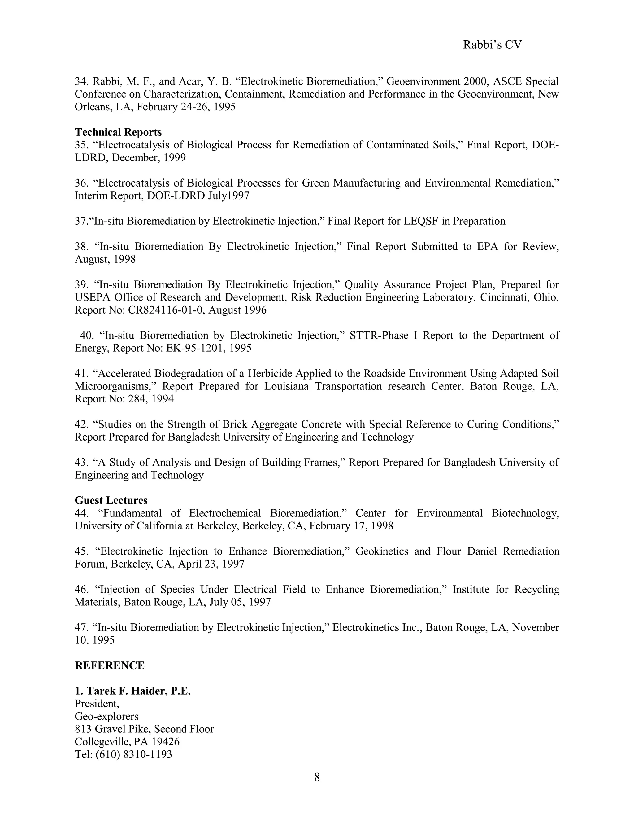 Rabbi’s CV
34. Rabbi, M. F., and Acar, Y. B. “Electrokinetic Bioremediation,” Geoenvironment 2000, ASCE Special
Conference on Characterization, Containment, Remediation and Performance in the Geoenvironment, New
Orleans, LA, February 24-26, 1995
Technical Reports
35. “Electrocatalysis of Biological Process for Remediation of Contaminated Soils,” Final Report, DOE-
LDRD, December, 1999
36. “Electrocatalysis of Biological Processes for Green Manufacturing and Environmental Remediation,”
Interim Report, DOE-LDRD July1997
37.“In-situ Bioremediation by Electrokinetic Injection,” Final Report for LEQSF in Preparation
38. “In-situ Bioremediation By Electrokinetic Injection,” Final Report Submitted to EPA for Review,
August, 1998
39. “In-situ Bioremediation By Electrokinetic Injection,” Quality Assurance Project Plan, Prepared for
USEPA Office of Research and Development, Risk Reduction Engineering Laboratory, Cincinnati, Ohio,
Report No: CR824116-01-0, August 1996
40. “In-situ Bioremediation by Electrokinetic Injection,” STTR-Phase I Report to the Department of
Energy, Report No: EK-95-1201, 1995
41. “Accelerated Biodegradation of a Herbicide Applied to the Roadside Environment Using Adapted Soil
Microorganisms,” Report Prepared for Louisiana Transportation research Center, Baton Rouge, LA,
Report No: 284, 1994
42. “Studies on the Strength of Brick Aggregate Concrete with Special Reference to Curing Conditions,”
Report Prepared for Bangladesh University of Engineering and Technology
43. “A Study of Analysis and Design of Building Frames,” Report Prepared for Bangladesh University of
Engineering and Technology
Guest Lectures
44. “Fundamental of Electrochemical Bioremediation,” Center for Environmental Biotechnology,
University of California at Berkeley, Berkeley, CA, February 17, 1998
45. “Electrokinetic Injection to Enhance Bioremediation,” Geokinetics and Flour Daniel Remediation
Forum, Berkeley, CA, April 23, 1997
46. “Injection of Species Under Electrical Field to Enhance Bioremediation,” Institute for Recycling
Materials, Baton Rouge, LA, July 05, 1997
47. “In-situ Bioremediation by Electrokinetic Injection,” Electrokinetics Inc., Baton Rouge, LA, November
10, 1995
REFERENCE
1. Tarek F. Haider, P.E.
President,
Geo-explorers
813 Gravel Pike, Second Floor
Collegeville, PA 19426
Tel: (610) 8310-1193
8
 