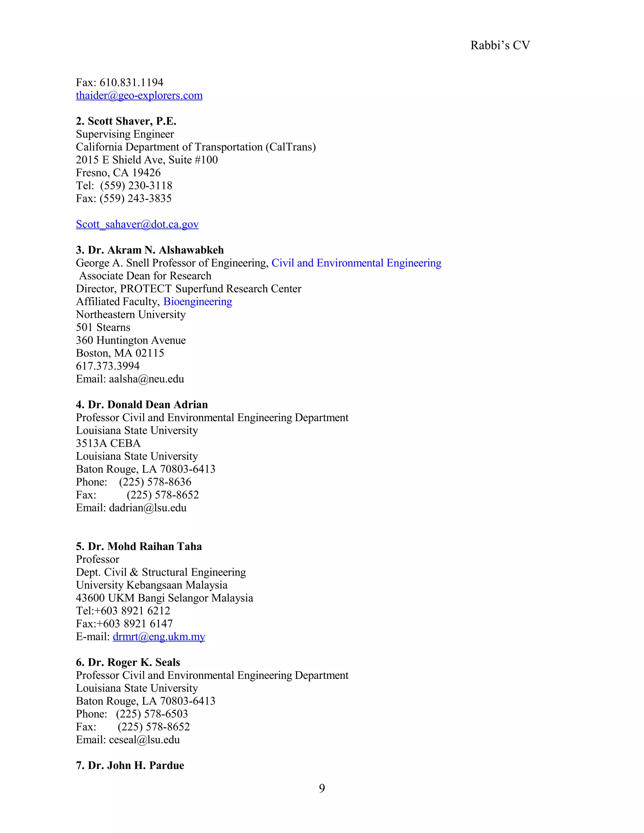 Rabbi’s CV
Fax: 610.831.1194
thaider@geo-explorers.com
2. Scott Shaver, P.E.
Supervising Engineer
California Department of Transportation (CalTrans)
2015 E Shield Ave, Suite #100
Fresno, CA 19426
Tel: (559) 230-3118
Fax: (559) 243-3835
Scott_sahaver@dot.ca.gov
3. Dr. Akram N. Alshawabkeh
George A. Snell Professor of Engineering, Civil and Environmental Engineering
Associate Dean for Research
Director, PROTECT Superfund Research Center
Affiliated Faculty, Bioengineering
Northeastern University
501 Stearns
360 Huntington Avenue
Boston, MA 02115
617.373.3994
Email: aalsha@neu.edu
4. Dr. Donald Dean Adrian
Professor Civil and Environmental Engineering Department
Louisiana State University
3513A CEBA
Louisiana State University
Baton Rouge, LA 70803-6413
Phone: (225) 578-8636
Fax: (225) 578-8652
Email: dadrian@lsu.edu
5. Dr. Mohd Raihan Taha
Professor
Dept. Civil & Structural Engineering
University Kebangsaan Malaysia
43600 UKM Bangi Selangor Malaysia
Tel:+603 8921 6212
Fax:+603 8921 6147
E-mail: drmrt@eng.ukm.my
6. Dr. Roger K. Seals
Professor Civil and Environmental Engineering Department
Louisiana State University
Baton Rouge, LA 70803-6413
Phone: (225) 578-6503
Fax: (225) 578-8652
Email: ceseal@lsu.edu
7. Dr. John H. Pardue
9
 