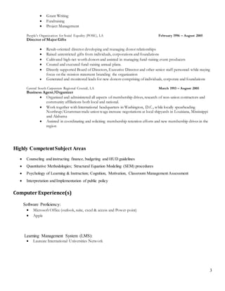 3
 Grant Writing
 Fundraising
 Project Management
People’s Organization for Social Equality (POSE), LA February 1996 – August 2005
Director of Major Gifts
 Result-oriented director developing and managing donor relationships
 Raised unrestricted gifts from individuals, corporations and foundations
 Cultivated high-net worth donors and assisted in managing fund-raising event producers
 Created and executed fund-raising annual plans.
 Directly supported Board of Directors, Executive Director and other senior staff personnel while staying
focus on the mission statement branding the organization
 Generated and monitored leads for new donors comprising of individuals, corporate and foundations
Central South Carpenters Regional Council, LA March 1993 – August 2005
Business Agent/Organizer
 Organized and administered all aspects of membership drives, research of non-union contractors and
community affiliations both local and national.
 Work together with International headquarters in Washington, D.C., while locally spearheading
Northrup/Grumman trade union wage increase negotiations at local shipyards in Louisiana, Mississippi
and Alabama
 Assisted in coordinating and soliciting membership retention efforts and new membership drives in the
region
Highly CompetentSubject Areas
 Counseling and instructing finance, budgeting and HUD guidelines
 Quantitative Methodologies; Structural Equation Modeling (SEM) procedures
 Psychology of Learning & Instruction; Cognition, Motivation, Classroom Management Assessment
 Interpretation and Implementation of public policy
Computer Experience(s)
Software Proficiency:
 Microsoft Office (outlook, suite, excel & access and Power-point)
 Apple
Learning Management System (LMS):
 Laureate International Universities Network
 