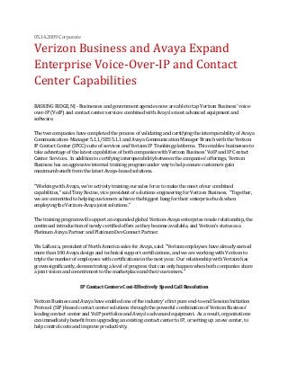 05.14.2009 Corporate
Verizon Business and Avaya Expand
Enterprise Voice-Over-IP and Contact
Center Capabilities
BASKING RIDGE, NJ - Businesses and government agencies now are able to tap Verizon Business' voice-
over-IP (VoIP) and contact center services combined with Avaya's most advanced equipment and
software.
The two companies have completed the process of validating and certifying the interoperability of Avaya
Communication- Manager 5.1.1/SES 5.1.1 and Avaya Communication Manager Branch with the Verizon
IP Contact Center (IPCC) suite of services and Verizon IP Trunking platforms. This enables businesses to
take advantage of the latest capabilities of both companies with Verizon Business' VoIP and IP Contact
Center Services. In addition to certifying interoperability between the companies' offerings, Verizon
Business has an aggressive internal training program under way to help ensure customers gain
maximum benefit from the latest Avaya-based solutions.
"Working with Avaya, we're actively training our sales force to make the most of our combined
capabilities," said Tony Recine, vice president of solutions engineering for Verizon Business. "Together,
we are committed to helping customers achieve the biggest bang for their enterprise buck when
employing the Verizon-Avaya joint solutions."
The training program will support an expanded global Verizon-Avaya enterprise resale relationship, the
continued introduction of newly certified offers as they become available, and Verizon's status as a
Platinum Avaya Partner and Platinum DevConnect Partner.
Vin LaRocca, president of North America sales for Avaya, said: "Verizon employees have already earned
more than 100 Avaya design and technical support certifications, and we are working with Verizon to
triple the number of employees with certifications in the next year. Our relationship with Verizon has
grown significantly, demonstrating a level of progress that can only happen when both companies share
a joint vision and commitment to the marketplace and their customers."
IP Contact Centers Cost-Effectively Speed Call Resolution
Verizon Business and Avaya have enabled one of the industry's first pure end-to-end Session Initiation
Protocol (SIP)-based contact center solutions through the powerful combination of Verizon Business'
leading contact center and VoIP portfolios and Avaya's advanced equipment. As a result, organizations
can immediately benefit from upgrading an existing contact center to IP, or setting up a new center, to
help control costs and improve productivity.
 