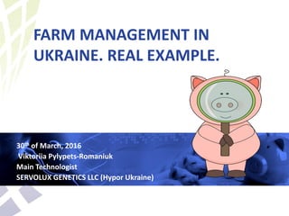 FARM MANAGEMENT IN
UKRAINE. REAL EXAMPLE.
30th of March, 2016
Viktoriia Pylypets-Romaniuk
Main Technologist
SERVOLUX GENETICS LLC (Hypor Ukraine)
 