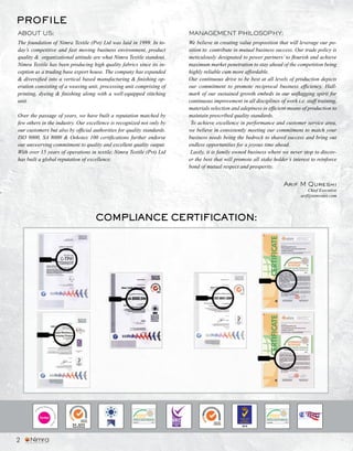 The foundation of Nimra Textile (Pvt) Ltd was laid in 1999. In to-
day’s competitive and fast moving business environment, product
quality & organizational attitude are what Nimra Textile standout.
Nimra Textile has been producing high quality fabrics since its in-
ception as a trading base export house. The company has expanded
& diversified into a vertical based manufacturing & finishing op-
eration consisting of a weaving unit, processing unit comprising of
printing, dyeing & finishing along with a well-equipped stitching
unit.
Over the passage of years, we have built a reputation matched by
few others in the industry. Our excellence is recognized not only by
our customers but also by official authorities for quality standards.
ISO 9000, SA 8000 & Oekotex 100 certifications further endorse
our unswerving commitment to quality and excellent quality output.
With over 15 years of operations in textile, Nimra Textile (Pvt) Ltd
has built a global reputation of excellence.
We believe in creating value proposition that will leverage our po-
sition to contribute in mutual business success. Our trade policy is
meticulously designated to power partners’ to flourish and achieve
maximum market penetration to stay ahead of the competition being
highly reliable cum more affordable.
Our continuous drive to be best at all levels of production depicts
our commitment to promote reciprocal business efficiency. Hall-
mark of our sustained growth embeds in our unflagging spirit for
continuous improvement in all disciplines of work i.e. staff training,
materials selection and adeptness in efficient means of production to
maintain prescribed quality standards.
To achieve excellence in performance and customer service area,
we believe in consistently meeting our commitment to match your
business needs being the bedrock to shared success and bring out
endless opportunities for a joyous time ahead.
Lastly, it is family owned business where we never stop to discov-
er the best that will promote all stake holder’s interest to reinforce
bond of mutual respect and prosperity.
PROFILE
ABOUT US: MANAGEMENT PHILOSOPHY:
Arif M Qureshi
Chief Executive
arif@nimratex.com
2011PK0076
COMPLIANCE CERTIFICATION:
2
 