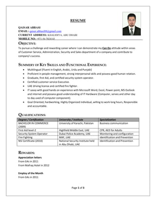 Page 1 of 3
RESUME
QAISAR ABBASI
EMAIL: qaiser.abbasi88@gmail.com
CURRENT ADDRESS: KHALIDIYA, ABU DHABI
MOBILE NO: +971-56-7024143
OBJECTIVE:
To pursue a challenge and rewarding career where I can demonstrate my Can-Do attitude within areas
of Customer Service, Administration, Security and Sales department of a company and contribute to
company’s success.
SUMMERY OF KEY SKILLS AND FUNCTIONAL EXPERIENCE:
 Multilingual (Fluent in English, Arabic, Urdu and Punjabi)
 Proficient in people management, strong interpersonal skills and possess good human relation.
 Graduate, first Aid, and certified security system operator.
 Certified customer service Executive.
 UAE driving license and certified fire fighter.
 IT savvy with good hands on experience with Microsoft Word, Excel, Power point, MS Outlook
and internet and possess good understanding of IT Hardware (Computer, serves and other day
to day used of computer component).
 Goal Oriented, hardworking, Highly Organized individual, willing to work long hours, Responsible
and accountable.
QUALIFICATIONS:
Degree / Certification University / Institute Specialization
BACHELOR IN COMMERCE
(2009)
University of Karachi, Pakistan Business communication
First Aid level-2 Highfield Middle East, UAE CPR, AED for Adults
Security System Operator Dubai Police Academy, UAE Monitoring and configuration
Fire Fighting MAF, UAE Identification and Prevention
NSI Certificate (2010) National Security Institute held
in Abu Dhabi, UAE
Identification and Prevention
REWARDS:
Appreciation letters
From G4s in 2011
From Mafraq Hotel in 2012
Employ of the Month
From G4s in 2011
 
