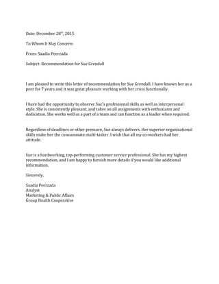 Date: December 28th
, 2015
To Whom It May Concern:
From: Saadia Peerzada
Subject: Recommendation for Sue Grendall
I am pleased to write this letter of recommendation for Sue Grendall. I have known her as a
peer for 7 years and it was great pleasure working with her cross functionally.
I have had the opportunity to observe Sue's professional skills as well as interpersonal
style. She is consistently pleasant, and takes on all assignments with enthusiasm and
dedication. She works well as a part of a team and can function as a leader when required.
Regardless of deadlines or other pressure, Sue always delivers. Her superior organizational
skills make her the consummate multi-tasker. I wish that all my co-workers had her
attitude.
Sue is a hardworking, top-performing customer service professional. She has my highest
recommendation, and I am happy to furnish more details if you would like additional
information.
Sincerely,
Saadia Peerzada
Analyst
Marketing & Public Affairs
Group Health Cooperative
 