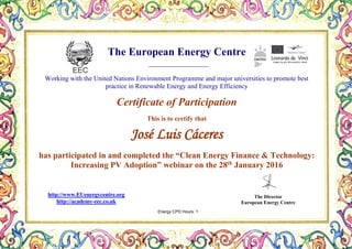 The European Energy Centre
Working with the United Nations Environment Programme and major universities to promote best
practice in Renewable Energy and Energy Efficiency
Certificate of Participation
This is to certify that
José Luis Cáceres
has participated in and completed the “Clean Energy Finance & Technology:
Increasing PV Adoption” webinar on the 28th
January 2016
The Director
European Energy Centre
http://www.EUenergycentre.org
http://academy-eec.co.uk
Energy CPD Hours: 1
 