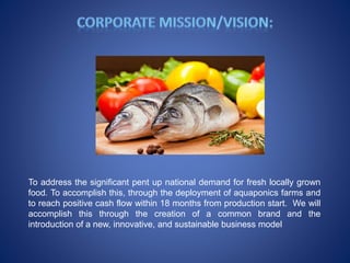 To address the significant pent up national demand for fresh locally grown
food. To accomplish this, through the deployment of aquaponics farms and
to reach positive cash flow within 18 months from production start. We will
accomplish this through the creation of a common brand and the
introduction of a new, innovative, and sustainable business model
 