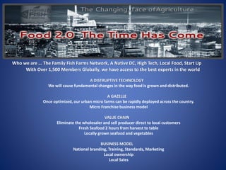 Who we are … The Family Fish Farms Network, A Native DC, High Tech, Local Food, Start Up
With Over 1,500 Members Globally, we have access to the best experts in the world
A DISTRUPTIVE TECHNOLOGY
We will cause fundamental changes in the way food is grown and distributed.
A GAZELLE
Once optimized, our urban micro farms can be rapidly deployed across the country.
Micro Franchise business model
VALUE CHAIN
Eliminate the wholesaler and sell producer direct to local customers
Fresh Seafood 2 hours from harvest to table
Locally grown seafood and vegetables
BUSINESS MODEL
National branding, Training, Standards, Marketing
Local ownership
Local Sales
 