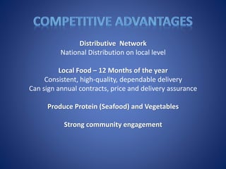 Distributive Network
National Distribution on local level
Local Food – 12 Months of the year
Consistent, high-quality, dependable delivery
Can sign annual contracts, price and delivery assurance
Produce Protein (Seafood) and Vegetables
Strong community engagement
 