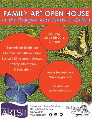 Georgina Arts Centre & Gallery
149 High Street, Sutton
905.722.9587
www.gacag.com
Saturday
May 14th 2016
2 - 4 pm
Butterfly Art Exhibition
Children’s Activities & Prizes
Sutton 125 Instagram Contest
Butterfly Information
& Education
FAMILY ART OPEN HOUSE
at the Georgina Arts Centre & Gallery
Art is for everyone.
Come as you are!
Free Admission
Tax Free Artist Co-op
 