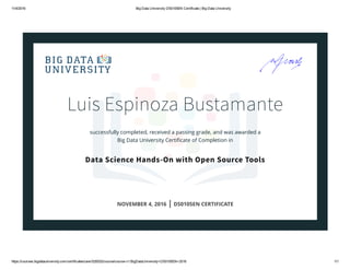 11/4/2016 Big Data University DS0105EN Certificate | Big Data University
https://courses.bigdatauniversity.com/certificates/user/520032/course/course­v1:BigDataUniversity+DS0105EN+2016 1/1
Luis Espinoza Bustamante
successfully completed, received a passing grade, and was awarded a
Big Data University Certiﬁcate of Completion in
Data Science Hands-On with Open Source Tools
NOVEMBER 4, 2016 | DS0105EN CERTIFICATE
 