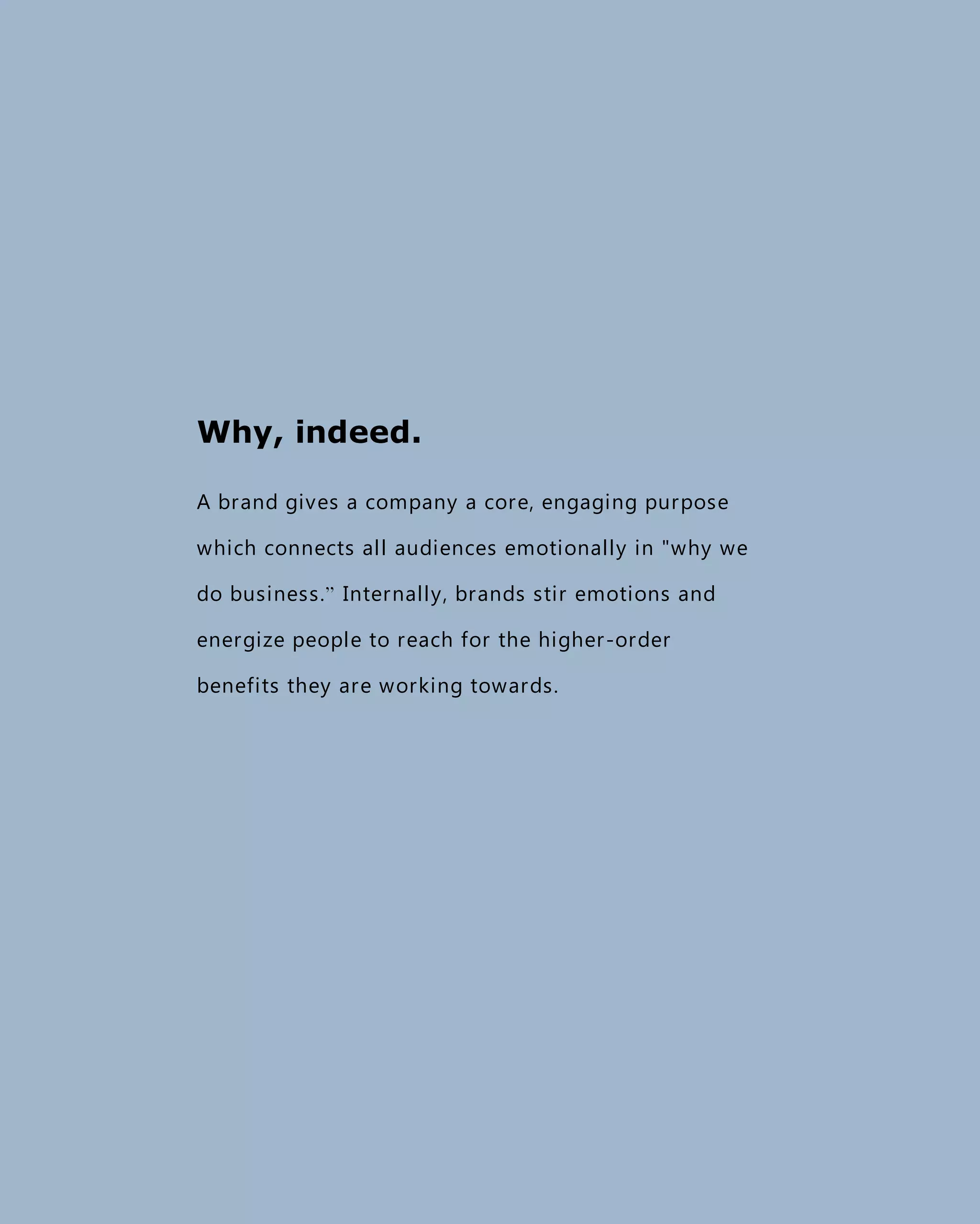 Why, indeed.
A brand gives a company a core, engaging purpose
which connects all audiences emotionally in "why we
do business.” Internally, brands stir emotions and
energize people to reach for the higher-order
benefits they are working towards.
 