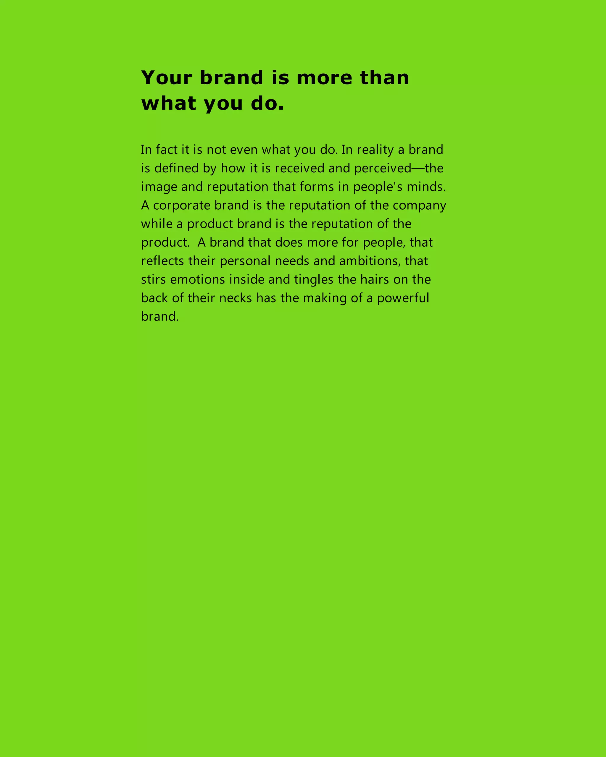 Your brand is more than
what you do.
In fact it is not even what you do. In reality a brand
is defined by how it is received and perceived—the
image and reputation that forms in people's minds.
A corporate brand is the reputation of the company
while a product brand is the reputation of the
product. A brand that does more for people, that
reflects their personal needs and ambitions, that
stirs emotions inside and tingles the hairs on the
back of their necks has the making of a powerful
brand.
 