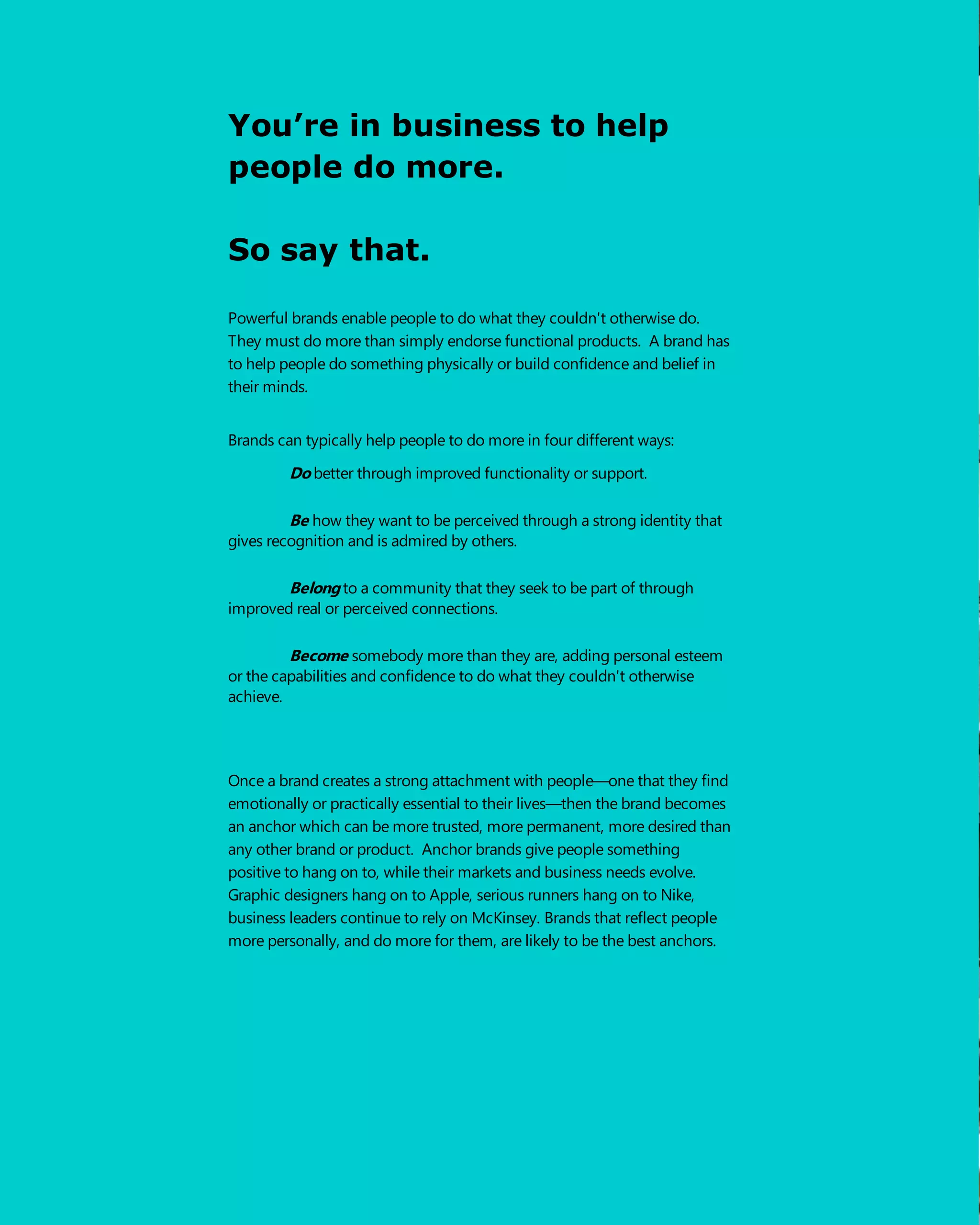You’re in business to help
people do more.
So say that.
Powerful brands enable people to do what they couldn't otherwise do.
They must do more than simply endorse functional products. A brand has
to help people do something physically or build confidence and belief in
their minds.
Brands can typically help people to do more in four different ways:
Dobetter through improved functionality or support.
Be how they want to be perceived through a strong identity that
gives recognition and is admired by others.
Belongto a community that they seek to be part of through
improved real or perceived connections.
Become somebody more than they are, adding personal esteem
or the capabilities and confidence to do what they couldn't otherwise
achieve.
Once a brand creates a strong attachment with people—one that they find
emotionally or practically essential to their lives—then the brand becomes
an anchor which can be more trusted, more permanent, more desired than
any other brand or product. Anchor brands give people something
positive to hang on to, while their markets and business needs evolve.
Graphic designers hang on to Apple, serious runners hang on to Nike,
business leaders continue to rely on McKinsey. Brands that reflect people
more personally, and do more for them, are likely to be the best anchors.
 