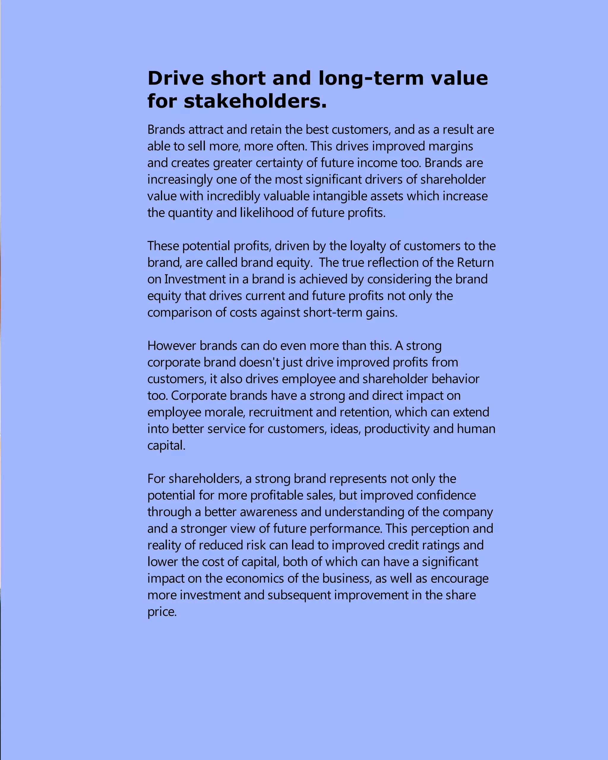 Drive short and long-term value
for stakeholders.
Brands attract and retain the best customers, and as a result are
able to sell more, more often. This drives improved margins
and creates greater certainty of future income too. Brands are
increasingly one of the most significant drivers of shareholder
value with incredibly valuable intangible assets which increase
the quantity and likelihood of future profits.
These potential profits, driven by the loyalty of customers to the
brand, are called brand equity.  The true reflection of the Return
on Investment in a brand is achieved by considering the brand
equity that drives current and future profits not only the
comparison of costs against short-term gains.
However brands can do even more than this. A strong
corporate brand doesn't just drive improved profits from
customers, it also drives employee and shareholder behavior
too. Corporate brands have a strong and direct impact on
employee morale, recruitment and retention, which can extend
into better service for customers, ideas, productivity and human
capital.
For shareholders, a strong brand represents not only the
potential for more profitable sales, but improved confidence
through a better awareness and understanding of the company
and a stronger view of future performance. This perception and
reality of reduced risk can lead to improved credit ratings and
lower the cost of capital, both of which can have a significant
impact on the economics of the business, as well as encourage
more investment and subsequent improvement in the share
price.
 
 