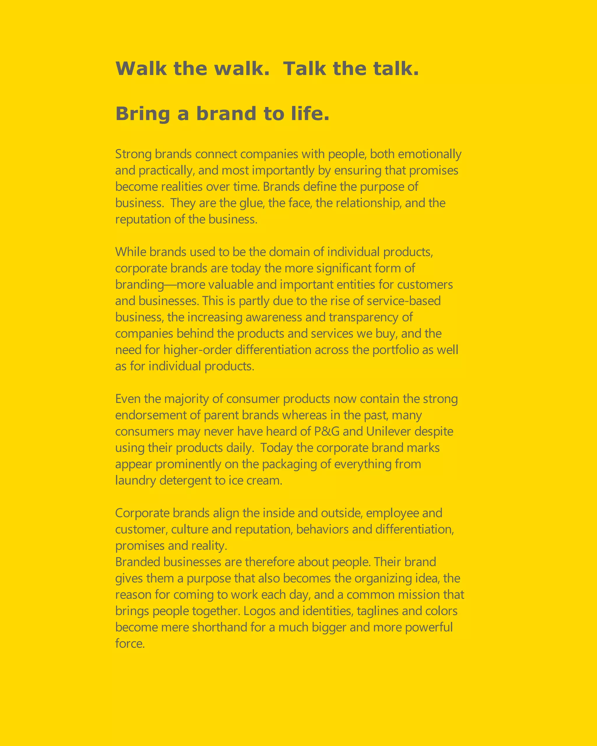 Walk the walk. Talk the talk.
Bring a brand to life.
Strong brands connect companies with people, both emotionally
and practically, and most importantly by ensuring that promises
become realities over time. Brands define the purpose of
business.  They are the glue, the face, the relationship, and the
reputation of the business.
While brands used to be the domain of individual products,
corporate brands are today the more significant form of
branding—more valuable and important entities for customers
and businesses. This is partly due to the rise of service-based
business, the increasing awareness and transparency of
companies behind the products and services we buy, and the
need for higher-order differentiation across the portfolio as well
as for individual products.
Even the majority of consumer products now contain the strong
endorsement of parent brands whereas in the past, many
consumers may never have heard of P&G and Unilever despite
using their products daily.  Today the corporate brand marks
appear prominently on the packaging of everything from
laundry detergent to ice cream.
Corporate brands align the inside and outside, employee and
customer, culture and reputation, behaviors and differentiation,
promises and reality.
Branded businesses are therefore about people. Their brand
gives them a purpose that also becomes the organizing idea, the
reason for coming to work each day, and a common mission that
brings people together. Logos and identities, taglines and colors
become mere shorthand for a much bigger and more powerful
force.
 