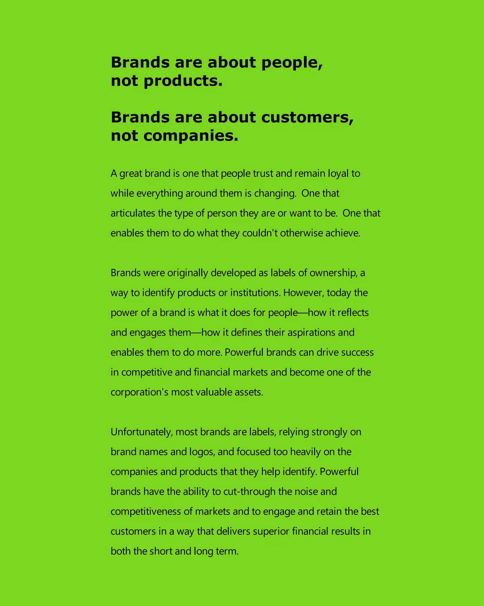 Brands are about people,
not products.
Brands are about customers,
not companies.
A great brand is one that people trust and remain loyal to
while everything around them is changing. One that
articulates the type of person they are or want to be. One that
enables them to do what they couldn't otherwise achieve.
Brands were originally developed as labels of ownership, a
way to identify products or institutions. However, today the
power of a brand is what it does for people—how it reflects
and engages them—how it defines their aspirations and
enables them to do more. Powerful brands can drive success
in competitive and financial markets and become one of the
corporation's most valuable assets.
Unfortunately, most brands are labels, relying strongly on
brand names and logos, and focused too heavily on the
companies and products that they help identify. Powerful
brands have the ability to cut-through the noise and
competitiveness of markets and to engage and retain the best
customers in a way that delivers superior financial results in
both the short and long term.
 