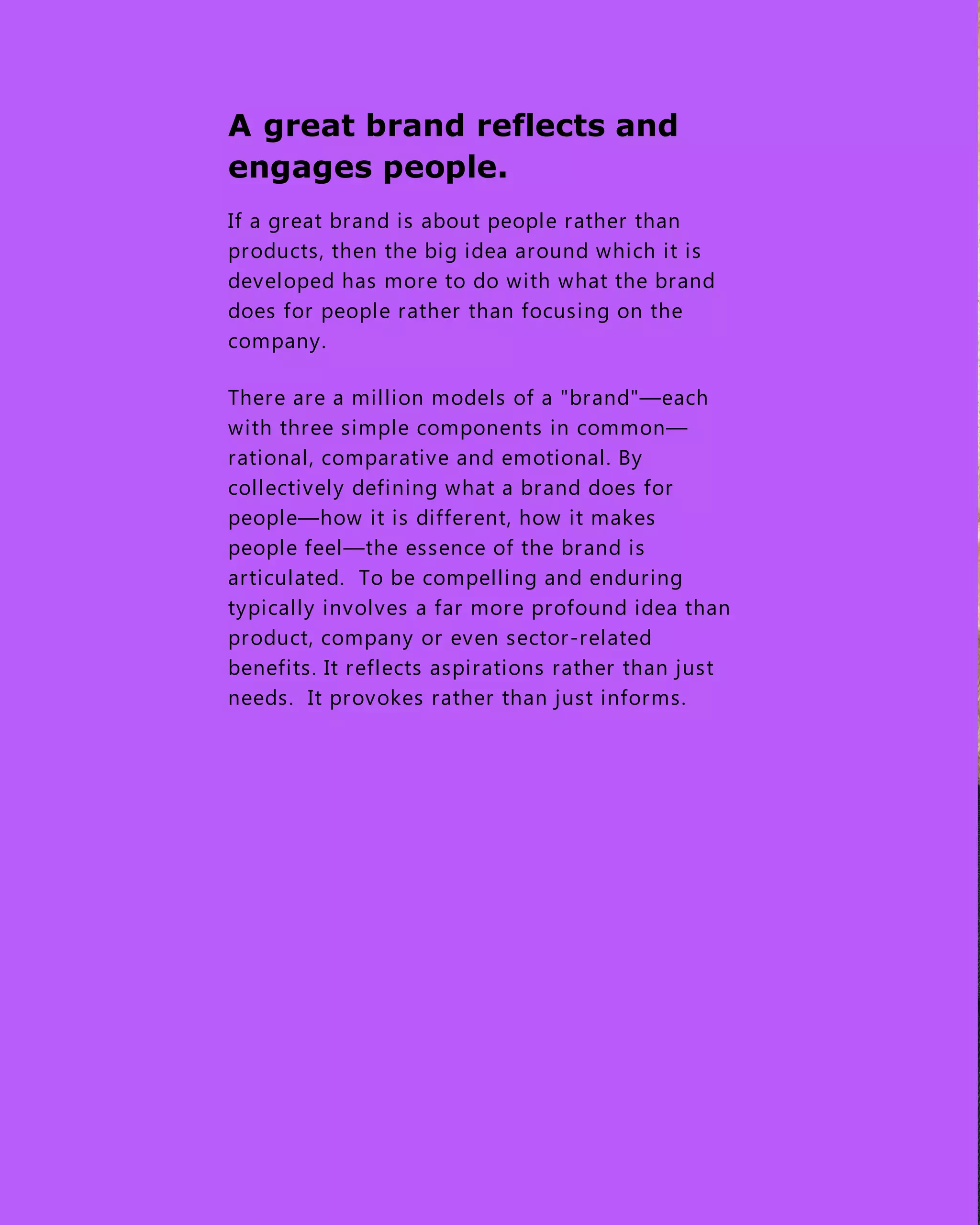 A great brand reflects and
engages people.
If a great brand is about people rather than
products, then the big idea around which it is
developed has more to do with what the brand
does for people rather than focusing on the
company.
There are a million models of a "brand"—each
with three simple components in common—
rational, comparative and emotional. By
collectively defining what a brand does for
people—how it is different, how it makes
people feel—the essence of the brand is
articulated. To be compelling and enduring
typically involves a far more profound idea than
product, company or even sector-related
benefits. It reflects aspirations rather than just
needs. It provokes rather than just informs.
 