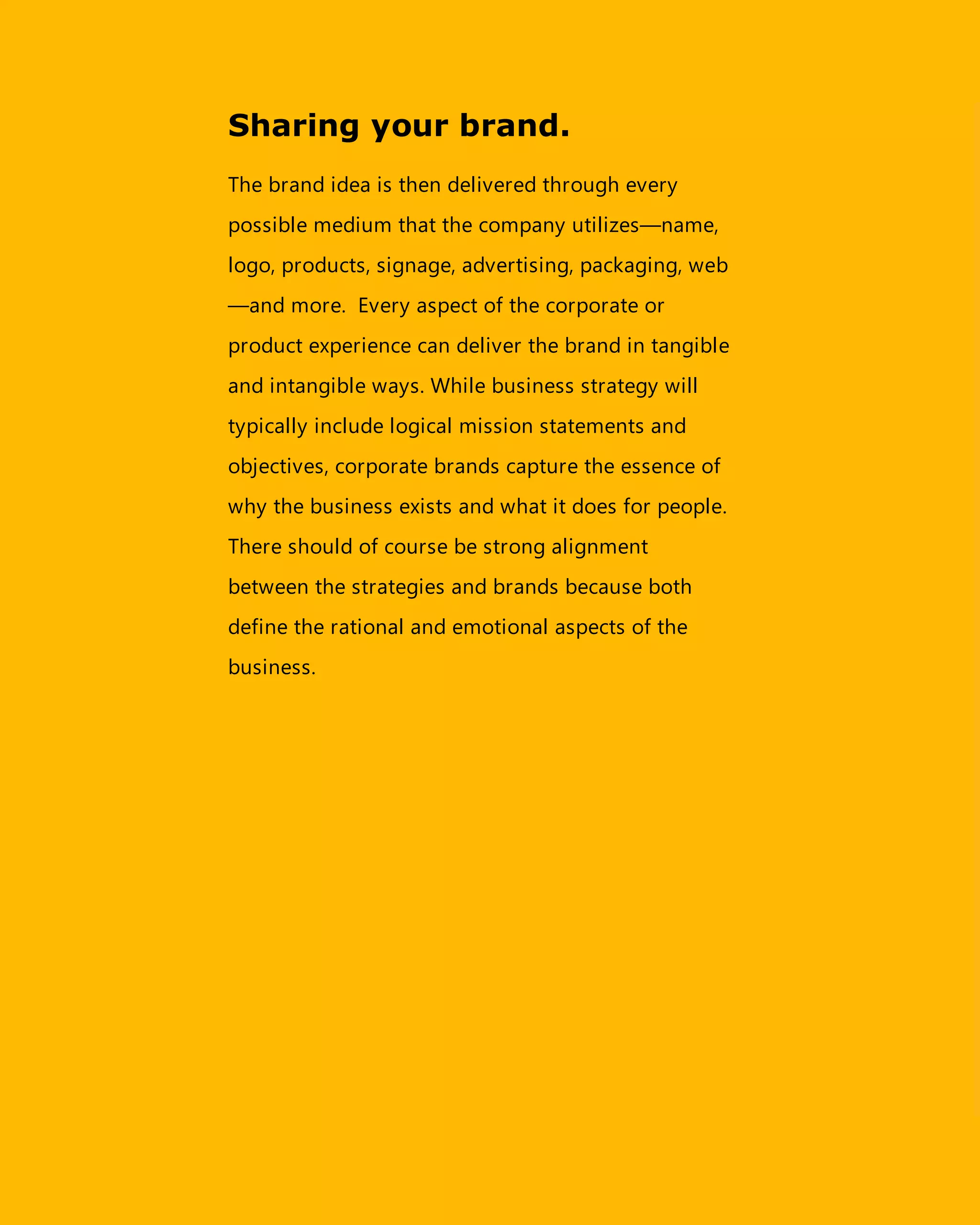 Sharing your brand.
The brand idea is then delivered through every
possible medium that the company utilizes—name,
logo, products, signage, advertising, packaging, web
—and more. Every aspect of the corporate or
product experience can deliver the brand in tangible
and intangible ways. While business strategy will
typically include logical mission statements and
objectives, corporate brands capture the essence of
why the business exists and what it does for people.
There should of course be strong alignment
between the strategies and brands because both
define the rational and emotional aspects of the
business.
 