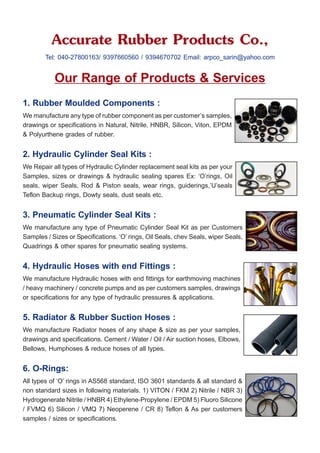 Accurate Rubber Products Co.,
Tel: 040-27800163/ 9397660560 / 9394670702 Email: arpco_sarin@yahoo.com
Our Range of Products & Services
1. Rubber Moulded Components :
We manufacture any type of rubber component as per customer’s samples,
drawings or specifications in Natural, Nitrile, HNBR, Silicon, Viton, EPDM
& Polyurthene grades of rubber.
2. Hydraulic Cylinder Seal Kits :
We Repair all types of Hydraulic Cylinder replacement seal kits as per your
Samples, sizes or drawings & hydraulic sealing spares Ex: ‘O’rings, Oil
seals, wiper Seals, Rod & Piston seals, wear rings, guiderings,’U’seals
Teflon Backup rings, Dowty seals, dust seals etc.
3. Pneumatic Cylinder Seal Kits :
We manufacture any type of Pneumatic Cylinder Seal Kit as per Customers
Samples / Sizes or Specifications. ‘O’ rings, Oil Seals, chev Seals, wiper Seals,
Quadrings & other spares for pneumatic sealing systems.
4. Hydraulic Hoses with end Fittings :
We manufacture Hydraulic hoses with end fittings for earthmoving machines
/ heavy machinery / concrete pumps and as per customers samples, drawings
or specifications for any type of hydraulic pressures & applications.
5. Radiator & Rubber Suction Hoses :
We manufacture Radiator hoses of any shape & size as per your samples,
drawings and specifications. Cement / Water / Oil / Air suction hoses, Elbows,
Bellows, Humphoses & reduce hoses of all types.
6. O-Rings:
All types of ‘O’ rings in AS568 standard, ISO 3601 standards & all standard &
non standard sizes in following materials. 1) VITON / FKM 2) Nitrile / NBR 3)
Hydrogenerate Nitrile / HNBR 4) Ethylene-Propylene / EPDM 5) Fluoro Silicone
/ FVMQ 6) Silicon / VMQ 7) Neoperene / CR 8) Teflon & As per customers
samples / sizes or specifications.
 