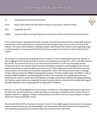 To: Integrated Business Cluster Associates
From: Bryan Croft, Adrien Helmuth, Allison Holtman, Corey Mouch, Catherine Stolar
Date: September 30, 2015
Subject: Analysis of Merck and Sanofi Against the Key Success Factors of the Pharmaceutical Industry
In the attached report, requested by the IBC Associates, the pharmaceutical industry is thoroughly analyzed.
Subsequently, Merck and Sanofi are analyzed and compared against each other as well as the rest of the
industry. This report will be helpful in reaching a deeper understand of the market as well as gaining insight
on which company is more successful and how the other company can improve to reach a better level of
success.
We arrived at our decision by conducting extensive research of the worldwide pharmaceutical industry, as
well as digging into the business of Merck, Sanofi, and competitors by using 10-K’s, 20-F’s, and other financial
documents. This research has led us to our final decision that Merck is in the more favorable position
compared to Sanofi. Our decision matrix illustrates that Merck received an overall weighted score of 8.10,
whereas Sanofi had an overall weighted score of just 6.10. These ratings were based off of three main key
success factors, each of which are evaluated using specific criteria. The first key success factor is strategic
mergers and acquisitions for IPR&D and geographic purposes. This KSF is broken down into M&A in order to
jumpstart R&D and M&A for specific geographic location. Our second KSF was capitalizing on growing
medical trends, which is broken down into diabetes, oncology, and diseases related to the aging population.
Our final key success factor was navigating the patent process, which is categorized into taking advantage of
favorable legislation and managing patents through pipeline efficiency.
Merck is in a more favorable position in the industry, but there are a few things Sanofi can do to get back on
the right track. Sanofi should focus its R&D spending on upcoming anti-diabetic product Toujeo, review its
negative outlook on engaging in mergers and acquisitions, and refrain from the re-purchasing of company
equity from major shareholder L’Oreal.
We sincerely thank all of our faculty and our peer mentor for incredible support and assistance in allowing us
to gain an extraordinary amount of knowledge so far this semester. We look forward to meeting with you
and answering any questions you may have about the conclusions we have made.
 