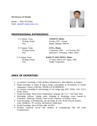 Md. Rowson Al Mamun
Mobile: ++8801730372604
Email: shamol03_duet@yahoo.com
PROFESSIONAL EXPERIENCE:
1) Company Name: UDDIPAN, Dhaka
Working Period: October, 2012 - Present
Post: Deputy Manager (DM-IT)
2) Company Name: CCDA, Dhaka
Working Period: 5 September 2009 to 5 October 2012
Post: Information Technology Officer (ITO)
3) Company Name: RAISE IT SOLUTIONS, Dhaka
Working Period: 3rd April, 2009 to 30th August, 2009
Post: Trainee Programmer
AREA OF EXPERTISE:
 An extensive knowledge in SQL database Administration, Data Migration & Support.
 Sound knowledge in Theme & plug-in design, Customization & development of Content
management System (CMS) like JOOMLA & WORDPRESS.
 An extensive knowledge & understanding of web design using PHP, HTML, CSS, JAVA
Script, JQuery.
 Sound Knowledge about various Programming Language like C,C++ and Visual Basic
 Determining Software Training needs, Designing & Developing course material &
Curriculum, Delivering Training Course & also evaluation of Training course.
 Good knowledge on IP addressing and sub netting & LAN, WAN Network Wireless
router Installation, PC servicing and hardware maintenance.
 Sound Knowledge about off Page white hat SEO.
 Excellent Teamwork record with members & communicating Skill with Email
Communication.
 
