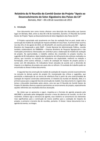 1
Relatório da IV Reunião do Comitê Gestor do Projeto “Apoio ao
Desenvolvimento do Setor Algodoeiro dos Países do C4”
Bamako, Mali – 04 a 06 de novembro de 2013
A. Introdução
Esse documento tem como intuito oferecer uma descrição das discussões que tiveram
lugar em Bamako, Mali, entre os dias 04 e 06 de novembro, durante a IV Reunião do Comitê
Gestor do Projeto “Apoio ao Desenvolvimento do Setor Algodoeiro dos Países do C4”.
O Projeto supracitado está atualmente em fase de avaliação final ex post, tendo sido a
construção do modelo de avaliação de impacto dividida em duas fases. A primeira fase ocorreu
nos dias 20 a 21 de agosto de 2013, em Brasília/DF, em evento promovido pela ABC – Agência
Brasileira de Cooperação e pela ENAP – Escola Nacional de Administração Pública, reunido
também colaboradores da EMBRAPA – Empresa Brasileira de Pesquisa Agropecuária e das
instituições promotoras interessadas em contribuir para a elaboração do modelo de avaliação
do projeto. Na oportunidade, o trabalho coletivo dos envolvidos no projeto resultou na
sugestão de 85 indicadores. Após trabalho posterior de refinamento dos esforços realizados na
oficina, que consistiu na exclusão de indicadores em duplicidade, melhoria na redação e
formatação, entre outros esforços, a matriz de avaliação de impacto do projeto passou a
contar com 28 indicadores. Os indicadores foram alocados de acordo com a dimensão de
impacto e os objetivos do projeto aos quais eles se referem. O resultado do trabalho pode ser
encontrado no Anexo II desse documento.
A segunda fase da construção do modelo de avaliação de impacto consiste essencialmente
na consulta às demais partes do projeto C4, incorporação das críticas e sugestões, que
permitirão a elaboração de um termo de referência final a partir de uma matriz/modelo de
avaliação de impacto construída coletivamente. O relatório da reunião em Bamako, Mali, é o
primeiro passo para a segunda fase da construção do modelo. Esse documento é o registro dos
temas e discussões levantadas pelos atores, uma vez que IV Reunião do Comitê Gestor do
Projeto C4 abordou diversos aspectos pertinentes ao encerramento do projeto, especialmente
aqueles referentes aos resultados técnicos alcançado.
No relato que se apresenta a seguir, respeitou-se o formato de agenda proposto pela
ABC/MRE e aprovado pelas delegações durante a mesa de abertura da reunião, no dia 4 de
novembro. Embora siga a estrutura da agenda, esse relatório se concentrará nos elementos
mais significativos para a construção do marco analítico para a avaliação de impacto do
projeto, o primeiro e terceiro dia de reuniões, portanto. O Anexo I desse documento traz a
agenda do evento, na íntegra.
 