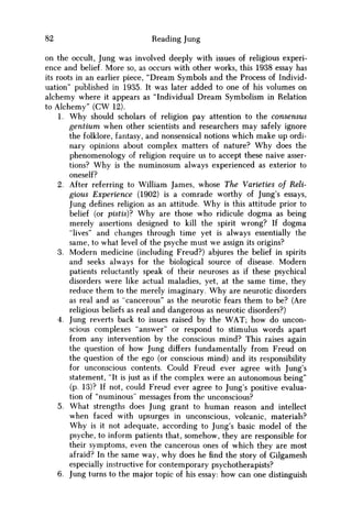 82 Reading Jung
on the occult, Jung was involved deeply with issues of religious experi-
ence and belief. More so, as occurs with other works, this 1938 essay has
its roots in an earlier piece, "Dream Symbols and the Process of Individ-
uation" published in 1935. It was later added to one of his volumes on
alchemy where it appears as "Individual Dream Symbolism in Relation
to Alchemy" ( C W 12).
1. W h y should scholars of religion pay attention to the consensus
gentium when other scientists and researchers may safely ignore
the folklore, fantasy, and nonsensical notions which make up ordi-
nary opinions about complex matters of nature? W h y does the
phenomenology of religion require us to accept these naive asser-
tions? W h y is the numinosum always experienced as exterior to
oneself?
2. After referring to William James, whose The Varieties of Reli-
gious Experience (1902) is a comrade worthy of Jung's essays,
Jung defines religion as an attitude. W h y is this attitude prior to
belief (or pistis)? W h y are those who ridicule dogma as being
merely assertions designed to kill the spirit wrong? If dogma
"lives" and changes through time yet is always essentially the
same, to what level of the psyche must w e assign its origins?
3. Modern medicine (including Freud?) abjures the belief in spirits
and seeks always for the biological source of disease. Modern
patients reluctantly speak of their neuroses as if these psychical
disorders were like actual maladies, yet, at the same time, they
reduce them to the merely imaginary. W h y are neurotic disorders
as real and as "cancerous" as the neurotic fears them to be? (Are
religious beliefs as real and dangerous as neurotic disorders?)
4. Jung reverts back to issues raised by the W A T ; how do uncon-
scious complexes "answer" or respond to stimulus words apart
from any intervention by the conscious mind? This raises again
the question of how Jung differs fundamentally from Freud on
the question of the ego (or conscious mind) and its responsibility
for unconscious contents. Could Freud ever agree with Jung's
statement, "It is just as if the complex were an autonomous being"
(p. 13)? If not, could Freud ever agree to Jung's positive evalua-
tion of "numinous" messages from the unconscious?
5. What strengths does Jung grant to human reason and intellect
when faced with upsurges in unconscious, volcanic, materials?
W h y is it not adequate, according to Jung's basic model of the
psyche, to inform patients that, somehow, they are responsible for
their symptoms, even the cancerous ones of which they are most
afraid? In the same way, why does he find the story of Gilgamesh
especially instructive for contemporary psychotherapists?
6. Jung turns to the major topic of his essay: how can one distinguish
 