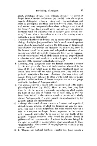 Psychology of Religion 83
great, archetypal dreams from ordinary dreams? He quotes at
length from Christian authorities (pp. 19-21). H o w do religious
experts distinguish between visions and communications sent
them by good spirits and those sent them by evil spirits, who, as is
well known, may masquerade themselves in the garb and tone of
the former? Does Jung himself agree that only a certain rigorous
doctrinal stand will authorize one to interpret great dreams cor-
rectly? If not, what criteria does he advance for making what is
evidently a major distinction?
7. To illustrate his theory of dreams, and by extension his essential psy-
chology of religion, Jung describes in brief some dreams of a patient
upon w h o m he reported at length in the 1935 essay on dreams and
individuation (reprinted in the Princeton text on dreams). H o w do
his dreams reveal the separate and independent existence of an
unconscious which attempts to compensate for errors or exaggera-
tions of consciousness? Which of the dream elements are products of
a collective mind and a collective, national, spirit, and which are
products of the dreamer's individual experience?
8. Assuming Jung's judgment about the female character is correct
(p. 29) and given the theory of individuation advanced in his
essay of 1916, at which point in this man's treatment must this
dream have occurred? O n what grounds does Jung add to the
patient's associations his own reflections, plus associations and
dreams from other patients? In other words, what basic principle
justifies a collective form of dream interpretation as it did Jung's
method in Symbols of Transformation?
9. The anima archetype is linked both to animosity and to the male's
physiological status (pp. 30-31). H o w , in turn, does Jung link
these facts to the seemingly disparate mythologems which explain
the birth of one kind of w o m a n out of man's side, as Eve was
born from A d a m ? Is the anima's speech a product of a wholly
distinct "sub-personality,'' whose character is undetermined by the
patient's actual life circumstances?
10. Although the church dream conveys a frivolous and superficial
attitude toward religion, of which the dreamer had very low opin-
ions, Jung says it is not insignificant for those reasons. Once it is
seen as a response to deeper themes, expressed in the dreams
which precede and follow it, w e can see the true depths of the
patient's religious concerns. W h y would the patient dream of
gibbons and the transformation of animals into human beings? In
the spirit of collective interpretation, what associations do these
"theriomorphic" ideas arouse? What phylogenetic rationale do the
dreams manifest?
11. In "Dogma and Natural Symbols," chapter two, Jung mounts a
 