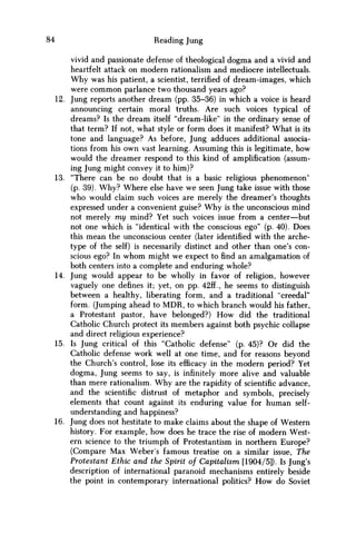 84 Reading Jung
vivid and passionate defense of theological dogma and a vivid and
heartfelt attack on modern rationalism and mediocre intellectuals.
W h y was his patient, a scientist, terrified of dream-images, which
were c o m m o n parlance two thousand years ago?
12. Jung reports another dream (pp. 35-36) in which a voice is heard
announcing certain moral truths. Are such voices typical of
dreams? Is the dream itself "dream-like" in the ordinary sense of
that term? If not, what style or form does it manifest? What is its
tone and language? As before, Jung adduces additional associa-
tions from his own vast learning. Assuming this is legitimate, how
would the dreamer respond to this kind of amplification (assum-
ing Jung might convey it to him)?
13. "There can be no doubt that is a basic religious phenomenon"
(p. 39). W h y ? Where else have w e seen Jung take issue with those
who would claim such voices are merely the dreamer's thoughts
expressed under a convenient guise? W h y is the unconscious mind
not merely m y mind? Yet such voices issue from a center—but
not one which is "identical with the conscious ego" (p. 40). Does
this mean the unconscious center (later identified with the arche-
type of the self) is necessarily distinct and other than one's con-
scious ego? In w h o m might w e expect to find an amalgamation of
both centers into a complete and enduring whole?
14. Jung would appear to be wholly in favor of religion, however
vaguely one defines it; yet, on pp. 42ff., he seems to distinguish
between a healthy, liberating form, and a traditional "creedal"
form. (Jumping ahead to M D R , to which branch would his father,
a Protestant pastor, have belonged?) H o w did the traditional
Catholic Church protect its members against both psychic collapse
and direct religious experience?
15. Is Jung critical of this "Catholic defense" (p. 45)? Or did the
Catholic defense work well at one time, and for reasons beyond
the Church's control, lose its efficacy in the modern period? Yet
dogma, Jung seems to say, is infinitely more alive and valuable
than mere rationalism. W h y are the rapidity of scientific advance,
and the scientific distrust of metaphor and symbols, precisely
elements that count against its enduring value for human self-
understanding and happiness?
16. Jung does not hestitate to make claims about the shape of Western
history. For example, how does he trace the rise of modern West-
ern science to the triumph of Protestantism in northern Europe?
(Compare Max Weber's famous treatise on a similar issue, The
Protestant Ethic and the Spirit of Capitalism [1904/5]). Is Jung's
description of international paranoid mechanisms entirely beside
the point in contemporary international politics? H o w do Soviet
 