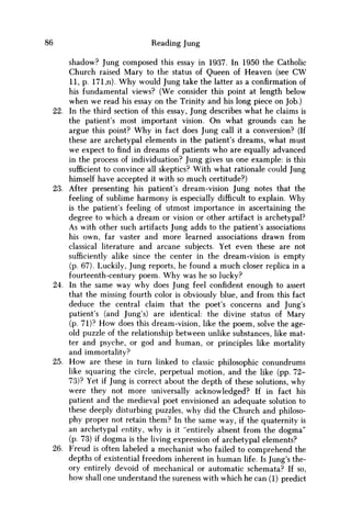 86 Reading Jung
shadow? Jung composed this essay in 1937. In 1950 the Catholic
Church raised Mary to the status of Queen of Heaven (see C W
11, p. 171,n). W h y would Jung take the latter as a confirmation of
his fundamental views? (We consider this point at length below
when w e read his essay on the Trinity and his long piece on Job.)
22. In the third section of this essay, Jung describes what he claims is
the patient's most important vision. O n what grounds can he
argue this point? W h y in fact does Jung call it a conversion? (If
these are archetypal elements in the patient's dreams, what must
w e expect to find in dreams of patients w h o are equally advanced
in the process of individuation? Jung gives us one example: is this
sufficient to convince all skeptics? With what rationale could Jung
himself have accepted it with so much certitude?)
23. After presenting his patient's dream-vision Jung notes that the
feeling of sublime harmony is especially difficult to explain. W h y
is the patient's feeling of utmost importance in ascertaining the
degree to which a dream or vision or other artifact is archetypal?
As with other such artifacts Jung adds to the patient's associations
his own, far vaster and more learned associations drawn from
classical literature and arcane subjects. Yet even these are not
sufficiently alike since the center in the dream-vision is empty
(p. 67). Luckily, Jung reports, he found a m u c h closer replica in a
fourteenth-century poem. W h y was he so lucky?
24. In the same way why does Jung feel confident enough to assert
that the missing fourth color is obviously blue, and from this fact
deduce the central claim that the poet's concerns and Jung's
patient's (and Jung's) are identical: the divine status of Mary
(p. 71)? H o w does this dream-vision, like the poem, solve the age-
old puzzle of the relationship between unlike substances, like mat-
ter and psyche, or god and human, or principles like mortality
and immortality?
25. H o w are these in turn linked to classic philosophic conundrums
like squaring the circle, perpetual motion, and the like (pp. 72-
73)? Yet if Jung is correct about the depth of these solutions, why
were they not more universally acknowledged? If in fact his
patient and the medieval poet envisioned an adequate solution to
these deeply disturbing puzzles, why did the Church and philoso-
phy proper not retain them? In the same way, if the quaternity is
an archetypal entity, why is it "entirely absent from the dogma"
(p. 73) if dogma is the living expression of archetypal elements?
26. Freud is often labeled a mechanist w h o failed to comprehend the
depths of existential freedom inherent in human life. Is Jung's the-
ory entirely devoid of mechanical or automatic schemata? If so,
how shall one understand the sureness with which he can (1) predict
 