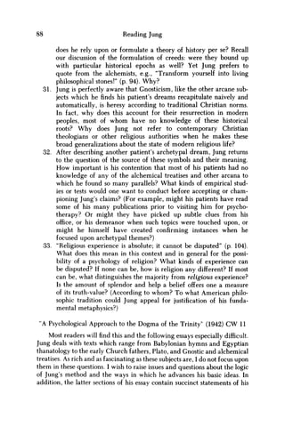 88 Reading Jung
does he rely upon or formulate a theory of history per se? Recall
our discussion of the formulation of creeds: were they bound up
with particular historical epochs as well? Yet Jung prefers to
quote from the alchemists, e.g., "Transform yourself into living
philosophical stones!" (p. 94). W h y ?
31. Jung is perfectly aware that Gnosticism, like the other arcane sub-
jects which he finds his patient's dreams recapitulate naively and
automatically, is heresy according to traditional Christian norms.
In fact, why does this account for their resurrection in modern
peoples, most of w h o m have no knowledge of these historical
roots? W h y does Jung not refer to contemporary Christian
theologians or other religious authorities when he makes these
broad generalizations about the state of modern religious life?
32. After describing another patient's archetypal dream, Jung returns
to the question of the source of these symbols and their meaning.
H o w important is his contention that most of his patients had no
knowledge of any of the alchemical treatises and other arcana to
which he found so many parallels? What kinds of empirical stud-
ies or tests would one want to conduct before accepting or cham-
pioning Jung's claims? (For example, might his patients have read
some of his many publications prior to visiting him for psycho-
therapy? Or might they have picked up subtle clues from his
office, or his demeanor when such topics were touched upon, or
might he himself have created confirming instances when he
focused upon archetypal themes?)
33. "Religious experience is absolute; it cannot be disputed" (p. 104).
What does this mean in this context and in general for the possi-
bility of a psychology of religion? What kinds of experience can
be disputed? If none can be, how is religion any different? If most
can be, what distinguishes the majority from religious experience?
Is the amount of splendor and help a belief offers one a measure
of its truth-value? (According to w h o m ? To what American philo-
sophic tradition could Jung appeal for justification of his funda-
mental metaphysics?)
"A Psychological Approach to the Dogma of the Trinity" (1942) CW 11
Most readers will find this and the following essays especially difficult.
Jung deals with texts which range from Babylonian hymns and Egyptian
thanatology to the early Church fathers, Plato, and Gnostic and alchemical
treatises. As rich and as fascinating as these subjects are, I do not focus upon
them in these questions. I wish to raise issues and questions about the logic
of Jung's method and the ways in which he advances his basic ideas. In
addition, the latter sections of his essay contain succinct statements of his
 