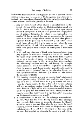 Psychology of Religion 89
fundamental theorems about archetypes and lead us to consider his final
works on religion and the question of God's repressed characteristics: his
femininity and his darkness. (Regarding his historical and technical claims,
I refer to the texts listed in the appendix to this work.)
1. Jung says the notion of a triad of gods is an archetype in the his-
tory of religions. While he cites pre-Christian religious parallels to
the doctrine of the Trinity, does he grant to each equal dignity
and as it were power? If not, on what grounds can the psycholo-
gist of religion distinguish the values of one formulation over
another? If they are equal, how can w e account for the develop-
ment or at least change which appears to have taken place as
Egyptian beliefs gave way to Christian? (Must "later'' always
equal "more advanced"?) If archetypes are everywhere the same
and believed by all and full of numinous power (p. 117), how
could some peoples have a deeper or better grasp of them than
others?
2. In his condensed discussion of Greek metaphysics and numerology
Jung suggests the equilateral triangle is a conceptual "model for
the logical image of the Trinity' (p. 119). From there Jung links
up his own theories of archetypal images and from there his
notion of characterology (p. 121). Are these latter theorems about
the relationship between thinking and feeling, for example,
merely conceptual models as well? Does Jung believe his theorems
about the psyche's quadrilateral structure permit him to predict a
particular person's behavior? And do they also allow him to pre-
dict a particular culture's behavior? (Cf. above his "The Role of
the Unconscious" [1918]).
3. This question returns to us when w e examine Jung's diagrams of
Plato's speculations (pp. 125-128), particularly the plan of the vil-
lage on p. 127. As w e will see in M D R Jung himself had such a
vision in a "great dream" he had at the end of his confrontation
with the unconscious: passing through the Alley of the Dead he
sees a fountain of light within a city square surrounded by circu-
lar streets. Jung does not mention this vision, which predates this
essay by more than thirty years. Is a "spiritus rector" responsible
for this interesting conjunction as well?
4. In the second section w e read that "the archetype reasserted itself"
(p. 130). What does this mean? Having discussed Plato at length,
Jung concludes that w e need not assume he influenced the Church's
trinitarian ideas in any way. Then what did give rise to the latter?
Similarly, w e learn that the Holy Ghost is not a logical datum but an
archetypal one. If so, and if the archetypes are the forms of the
instincts, that is archaic or primordial forms out of which religion
 