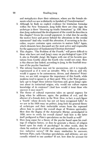 90 Reading Jung
and metaphysics draw their substance, where are the female ele-
ments which w e saw so distinctly in Symbols of Transformation?
5. Although he finds no explicit evidence for trinitarian formulae
within the N e w Testament, Jung holds there are clear signs the
archetype is there "throwing up triadic formations" (p. 139). H o w
does Jung understand the development of the creeds he describes in
this chapter? Given his overall argument, to what does he ascribe
the motive force and power behind the alterations in the creedal
statements? And why would this alteration, if occurring as he des-
cribes, require centuries upon centuries to mature fully? Again,
which elements here discussed are the most active and responsible
for the appearance of fundamental Christian doctrines?
6. This chapter, "The Problem of the Fourth," will prove difficult to
those who have not read Jung's essay on psychological types ( C W
6, also in Portable Jung). H e begins with one of his favorite quo-
tations from Goethe about the fourth who would not come. H o w
is this obscure line linked, according to Jung, to the fourfold struc-
ture of the psychic functions?
7. The inferior function may not be unconscious, yet it is typically
experienced as if it were an intruder. W h y is this so, and why
would it appear to be autonomous, driven, and obsessive? Primi-
tives, w e are told, recognize the importance of this fourth, while
moderns tend to ignore it, at their peril. W h y is the West particu-
larly apt to forget these inferior functions and, given Jung's opin-
ions about its instinctual origins, why would our culture repress
knowledge of its existence? (And how would it treat those who
uncover it once more?)
8. The theme of cultural repression takes on special urgency for
Jung when he addresses, again, the problem of evil, and the
absence of a female deity in the West. H o w , in fact, is each figure
a "fourth" whose divinity has not yet been recognized fully? As
w e saw in his 1918 essay on politics, Jung feels his general theory
of archetypes and their ineluctable return from the repressed
allows him to predict the overall shape of Western spirituality.
H o w does the dogma of the Assumptio Mariae, promulgated in
1950, serve to verify his overall claims? And how is the latter
itself prefigured in Plato's speculations on the fourth as well?
9. Does Jung argue for a theory of the psyche based upon his read-
ings of religious history, or does he generate a theory of religion
based upon his study of psychology? In other words, does he
claim his analysis of trinities and quaternities reflects an exhaus-
tive, inductive survey? Of the many similarities he uncovers,
between Plato, early Christian speculations, and alchemy, are any
causally related to one another? If not, how does he account for
 