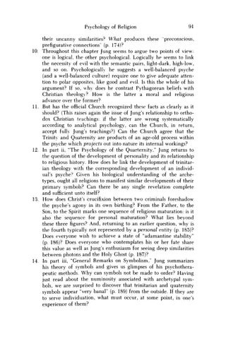 Psychology of Religion 91
their uncanny similarities? What produces these "preconscious,
prefigurative connections' (p. 174)?
10. Throughout this chapter Jung seems to argue two points of view:
one is logical, the other psychological. Logically he seems to link
the necessity of evil with the semantic pairs, light-dark, high-low,
and so on. Psychologically he suggests a well-balanced psyche
(and a well-balanced culture) require one to give adequate atten-
tion to polar opposites, like good and evil. Is this the whole of his
argument? If so, why does he contrast Pythagorean beliefs with
Christian theology? H o w is the latter a moral and religious
advance over the former?
11. But has the official Church recognized these facts as clearly as it
should? (This raises again the issue of Jung's relationship to ortho-
dox Christian teachings: if the latter are wrong systematically
according to analytical psychology, can the Church, in return,
accept fully Jung's teachings?) Can the Church agree that the
Trinity and Quaternity are products of an age-old process within
the psyche which projects out into nature its internal workings?
12. In part ii, "The Psychology of the Quarternity," Jung returns to
the question of the development of personality and its relationship
to religious history. H o w does he link the development of trinitar-
ian theology with the corresponding development of an individ-
ual's psyche? Given his biological understanding of the arche-
types, ought all religions to manifest similar developments of their
primary symbols? Can there be any single revelation complete
and sufficient unto itself?
13. H o w does Christ's crucifixion between two criminals foreshadow
the psyche's agony in its own birthing? From the Father, to the
Son, to the Spirit marks one sequence of religious maturation: is it
also the sequence for personal maturation? What lies beyond
these three figures? And, returning to an earlier question, why is
the fourth typically not represented by a personal entity (p. 185)?
Does everyone wish to achieve a state of "adamantine stability"
(p. 186)? Does everyone who contemplates his or her fate share
this value as well as Jung's enthusiasm for seeing deep similarities
between photons and the Holy Ghost (p. 187)?
14. In part iii, "General Remarks on Symbolism," Jung summarizes
his theory of symbols and gives us glimpses of his psychothera-
peutic methods. W h y can symbols not be made to order? Having
just read about the numinosity associated with archetypal sym-
bols, w e are surprised to discover that trinitarian and quaternity
symbols appear "very banal" (p. 189) from the outside. If they are
to serve individuation, what must occur, at some point, in one's
experience of them?
 