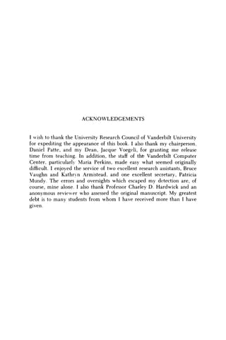 ACKNOWLEDGEMENTS
I wish to thank the University Research Council of Vanderbilt University
for expediting the appearance of this book. I also thank m y chairperson,
Daniel Patte, and m y Dean, Jacque Voegeli, for granting m e release
time from teaching. In addition, the staff of the Vanderbilt Computer
Center, particularly Maria Perkins, made easy what seemed originally
difficult. I enjoyed the service of two excellent research assistants, Bruce
Vaughn and Kathryn Armistead, and one excellent secretary, Patricia
Mundy. The errors and oversights which escaped m y detection are, of
course, mine alone. I also thank Professor Charley D. Hardwick and an
anonymous reviewer w h o assessed the original manuscript. M y greatest
debt is to many students from w h o m I have received more than I have
given.
 