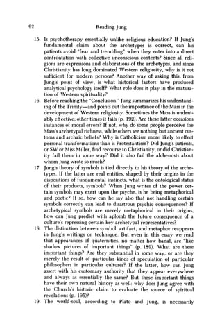 92 Reading Jung
15. Is psychotherapy essentially unlike religious education? If Jung's
fundamental claim about the archetypes is correct, can his
patients avoid "fear and trembling" when they enter into a direct
confrontation with collective unconscious contents? Since all reli-
gions are expressions and elaborations of the archetypes, and since
Christianity has long dominated Western religiosity, why is it not
sufficient for modern persons? Another way of asking this, from
Jung's point of view, is what historical factors have produced
analytical psychology itself? What role does it play in the matura-
tion of Western spirituality?
16. Before reaching the "Conclusion," Jung summarizes his understand-
ing of the Trinity—and points out the importance of the Mass in the
development of Western religiosity. Sometimes the Mass is undeni-
ably effective; other times it fails (p. 192). Are these latter occasions
instances of moral errors? If not, why do some people perceive the
Mass's archetypal richness, while others see nothing but ancient cus-
toms and archaic beliefs? W h y is Catholicism more likely to effect
personal transformations than is Protestantism? Did Jung's patients,
or S W or Miss Miller,findrecourse to Christianity, or did Christian-
ity fail them in some way? Did it also fail the alchemists about
w h o m Jung wrote so much?
17. Jung's theory of symbols is tied directly to his theory of the arche-
types. If the latter are real entities, shaped by their origins in the
dispositions of fundamental instincts, what is the ontological status
of their products, symbols? W h e n Jung writes of the power cer-
tain symbols may exert upon the psyche, is he being metaphorical
and poetic? If so, how can he say also that not handling certain
symbols correctly can lead to disastrous psychic consequences? If
archetypical symbols are merely metaphorical in their origins,
how can Jung predict with aplomb the future consequence of a
culture's repressing certain key archetypal representatives?
18. The distinction between symbol, artifact, and metaphor reappears
in Jung's writings on technique. But even in this essay w e read
that appearances of quaternities, no matter how banal, are "like
shadow pictures of important things" (p. 189). What are these
important things? Are they substantial in some way, or are they
merely the result of particular kinds of speculation of particular
philosophers in particular cultures? If the latter, how can Jung
assert with his customary authority that they appear everywhere
and always as essentially the same? But these important things
have their own natural history as well: w h y does Jung agree with
the Church's historic claim to evaluate the source of spiritual
revelations (p. 195)?
19. The world-soul, according to Plato and Jung, is necessarily
 