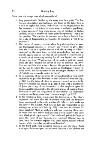 94 Reading Jung
Mass from the savage rites which resemble it?
1. Jung conveniently divides up the essay into four parts. The first
two are descriptive and technical. W e focus on the latter two in
which he applies his theory to the Mass. Yet w e might ponder his
first sentence: if this is true, in some sense, is analytical psychology
a proper approach? Jung disowns any trace of mockery or disdain
(indeed, he says a number of times quite the opposite). That is not
the question. The question is, can one use a theory derived from
the study of fragmenting personalities to explicate a "still living
mystery"?
2. The theme of mystery returns when Jung distinguishes between
the theological concepts of mystery and symbol (p. 207). H o w
does the Mass as a symbol coexist with the mystery of Christ's
presence? At the same time, on what grounds does Jung say that
Christ's appearance in the Mass at the moment of consecration is
a revelation of something existing for all time beyond the bounds
of space and time? What features of the analytic patient's experi-
ences are also "beyond the power of m a n to conceive" (p. 207)?
Can w e conclude that what is beyond the patient is identical to
the beyond to which the Mass points as theological symbol? In
other words, are the mysteries of the archetypes identical to those
of Catholicism or merely similar to them?
3. In his summary of the sequence of the transformation Jung points
repeatedly to parallels between it and alchemical treatises (e.g.,
p. 209). Are the latter identical in substance as well as form to the
former? Consider the prayer on p. 211: it ends with a description
of Jesus' partaking of our humanity. Is this emphasis upon his
human qualities identical to the alchemical goal of magical trans-
formation of self and acquisition of immortality? D o alchemical
treatises avoid being more than "common magic" (p. 215)?
4. In his conclusion Jung summarizes his description of the Mass's
sequences and notes that the masculine wine and the feminine
bread correspond to the male and female believers who make up
the body of the Church. And these in turn are represented in the
androgynous nature of Christ (p. 221). H o w can w e account for
these parallels? Must an authentic religion (assuming there may
be more than one) reflect such parallels automatically? Are these
then theological requirements? Can analytical principles help us
assess the value of one theology over another? (Would this, in
turn, help the historian explain why some beliefs became official
dogma, while others became despised heresies?)
5. In the third part, Jung describes numerous non-Christian rituals
which parallel some aspect or another of the Mass. Chief of these are
 
