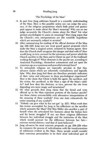 96 Reading Jung
"The Psychology of the Mass"
9. In part four Jung addresses himself to a scientific understanding
of the Mass. H o w is this possible unless one can judge the accu-
racy of the religious propositions which both priest and partici-
pant appear to make about the Mass's meaning? W h y can no one
judge accurately the Church's claims about the Mass? Yet what
permits psychologists to assess its meanings? Does Jung argue that
the Church's own interpretations are like scientific hypotheses
which are necessarily subject to revision?
10. After summarizing his reading of the official doctrine of the Mass
(pp. 248-249) Jung says one must guard against proposals which
make the Mass a magical action, initiated by human agents. H o w
does the Church itself recognize this danger and deal with it? H o w
would Jung, in turn, account for the autonomy and power which the
Church ascribes to the Mass and to Christ (as part of the Godhead)
working through it? What elements in the psyche are, according to
Analytical Psychology, themselves autonomous and act upon the
conscious ego as a numinous and powerful external force?
11. To rationalists religions are especially peculiar in that they
advance claims which are inherently contradictory and logically
false. W h y does Jung feel these are therefore precisely indicators
of their value and relevance to deep psychological experiences?
H o w is the claim that Christ is both the agent, the sacrificer, and
the victim, the sacrificed, in the Mass a sign of the Mass's valid-
ity? And how does this doctrine, in turn, prevent the rite from
degrading into mere magic and incantation?
12. O n what grounds does Jung claim that the bread and wine
offered up in the Mass represent portions of the human psyche?
Are these claims irreconcilable with alternative interpretations of
the meaning of these symbols? (Can one state exhaustively the
entire meaning of any symbol?)
13. "Nobody can give what he has not got" (p. 257). What work does
this truism accomplish for Jung in his reflections on the sacrifice
which animates the Mass? Did Miss Miller also sacrifice a part of
herself when she articulated her fantasies about the Indian hero
and his heroic struggles? If not, are there religious differences
between her individual struggle and the institution of the Mass
which would account for the difference between her fate—
extreme mental distress—and that of most believers?
14. Jung advances his most concrete proposals on pp. 258-259 when
he compares the process of individuation with the transformations
of substances evident in the Mass. Many people would consider
their conscious personalities to be their most individual part of
 