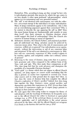 Psychology of Religion 97
themselves. Why, according to Jung, are they wrong? In fact, why
is individuation precisely that process by which the ego comes to
see how deeply it relies upon profound "sub-personalities' which
appear to it as autonomous and very powerful entities?
15. The "self" is not identical with consciousness, nor with the collec-
tive, yet it must emerge if the individual is to enjoy individuation.
Many of Jung's statements appear to be contradictory: why is this
not an overwhelming argument against their correctness? W h y is
he content to describe the ego opposing the self (p. 260)? Does
this mean human beings are fundamentally split asunder at some
deep level? (Are there elements in Christian doctrine which
would support this kind of anthropology? Does the Church also
conceive of human beings as unions of opposites?)
16. Alchemists, Gnostics, the Church Fathers, and analytical psycholo-
gists all understand one thing: salvation cannot be achieved by
conscious means alone. Then what is the role of consciousness and
conscious, willful acts in general? Can individuation occur sponta-
neously, without the intervention or aid of any conscious labor
and intentions? If the self is not identical to consciousness (p. 264),
how will one, consciously, experience it? W h y would it appear to
be timeless, ageless, and completely unlike one's ordinary notion
of persons?
17. Returning to the vision of Zosimos, Jung notes that it is particu-
larly gruesome and, when compared to the sublime form of the
Mass, rude and ugly. W h y then make these comparisons at all?
W h y does Jung feel that his work advances and champions the
possibility of a reasonable Christian theology?
18. "God's guilt" is a theme which does not appear in official Church
opinions, yet Jung argues we cannot avoid concluding that the
idea is present, no matter how repressed or covered over. From
what sources and on what ground does he argue this? H o w , in
fact, does the vision of Zosimos help him complete the official
Church's explication of Christ's sacrifice? Indeed, how does Jung
link together the Mass, Zosimos's vision, animal sacrifice, and
shamanistic psychotic-like experiences (p. 272)? (Given these links
what kinds of experiences ought one to expect Jung's patients to
undergo in their analysis with him?)
19. W e note again that when Jung wishes to compare his theory of
individuation with the teachings of Christians, he frequently avers
not to the official Church but either to heretical or apocryphal
writings (e.g., p. 273). If the archetype theory is correct and uni-
versally applicable, and if individuation is the actual process
advanced by the Mass, why did the official Church not recognize
it as clearly as the heretics did (and do) (see p. 279)?
 