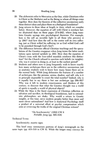 98 Reading Jung
20. The alchemists refer to Mercurius as the One, while Christians refer
to Christ as the Mediator and as the Being in w h o m all things come
together. H o w does the theorem of the collective unconscious unify
these distinct ideas and place them on a biological foundation?
21. Jung returns to these ideas at length in Aion, which w e consider
below. However, the equation of self with Christ is nowhere bet-
ter illustrated than on these pages (274-282), where Jung trans-
lates Gnostic sayings into psychological theorems. For example,
how is the self an invisible light to all those who perceive it
(p. 280)? And how does the self in the center will its own suffer-
ing, just as Christ willed his suffering (or as God willed God's self
to be punished through God's Son?)
22. The difference between official Christian teachings and the specu-
lations of the Gnostics reappears when Jung terms the latter medi-
tations upon natural symbols (p. 285). H o w does the equation of
Christ's cross with the four-sided mandala reinforce this distinc-
tion? Yet the Church refused to sanction such beliefs (or insights):
why was it correct in doing so, at least in the earliest period?
23. Students and others new to Jung frequently wish to know exactly
how many archetypes there are in the collective unconscious, just
as anatomy students wish to know how many bones there are in
the normal body. While Jung delineates the features of a number
of archetypes, like the persona, anima, shadow, and self, why is it
in principle impossible to count the total number? Indeed, why is
it equally fair to say there is but one archetype (pp. 288-89)?
W h y was it left to modern consciousness, and thinkers of this
century, to discover that what the Gnostics thought was a world
of spirits is equally a world of physical objects?
24. While the Mass is the finest expression of Christian reflection on
salvation and sacrifice, its theological foundations, laid in rational-
istic philosophies, are shaky. W h y would a return to Gnostic
insights, at this time, serve modern peoples better than more and
more clever rationalisms? And how is Analytical Psychology itself
a product of a universal effort at psychic compensation which
aims at retrieving the truths of the original Christian witness?
"On Synchronicity" (1952) CW 8
Portable Jung (pp. 505-518)
Technical Terms
Synchronicity; mantic signs.
This brief essay summarizes portions of Jung's monograph on the
same topic (pp. 419-519 in C W 8). While the longer essay conveys his
 