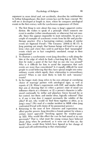 Psychology of Religion 99
argument in more detail and, not accidently, describes his indebtedness
to Arthur Schopenhauer, this short version lays out the basic concept. W e
will see it developed at length in Aion, where he compares astrological
events in thefirstcentury with the synchronous appearance of Christ.
1. The first thing to note about this essay is Jung's apparent contra-
diction. H e wishes to speak of a principle which connects one
event to another (either simultaneously or otherwise) but not caus-
ally. Since this appears impossible to most rationalists, he gives a
couple of examples of synchronic events from his life and psycho-
therapy practice. (For a fascinating contrary reading of similar
events see Sigmund Freud's "The Uncanny" [1919] in SE 17). Is
Jung pointing out simply that human beings will tend to see pat-
terns when and where they wish to and hence find "meaningful"
events which are in fact completely unrelated, except in their
imaginations?
2. To illustrate a synchronistic event Jung describes a walk along the
lake at the edge of which he finds a foot-long fish (p. 521). W h y
does he make a point of the fact that no one else was around?
W h y is it difficult for him to avoid the impression that such
events are more than coincidental? Is it equally difficult for most
people to avoid believing that they have special insight into extra-
ordinary events which signify their relationship to extraordinary
powers? W h e n is one most likely to look for such "uncanny"
events?
3. In his longer study Jung refers to his own attempt at correlating
choice of marriage partner with astrological signs, as well as
reports of J.B. Rhine's experiments with ESP, and similar efforts
that aim at showing that (1) either a person's state of mind can
influence objects at a distance, or (2) a person's character is influ-
enced continually by stellar and planetary forces beyond his or
her control. Are these, and similar ideas, logically coherent? That
is, if one is true does it support necessarily the validity of the
other? If not, why would w e find them together so often, as in
Jung's essay? (We read of a similar incident in M D R when Jung
confronted Freud with claims of his paranormal powers.)
4. Returning to the issue of how character and expectation may
affect psychic powers, Jung describes a female patient for w h o m a
certain insect appeared "knocking against the window-pane'
(p. 525). W h y would this effect the cure he had aimed at in vain
previously? That is, what must the young w o m a n have believed
about Jung when he produced, as it were out of thin air, the
beetle? H o w would those beliefs have figured in her change of
mood and self-understanding in that relationship?
 