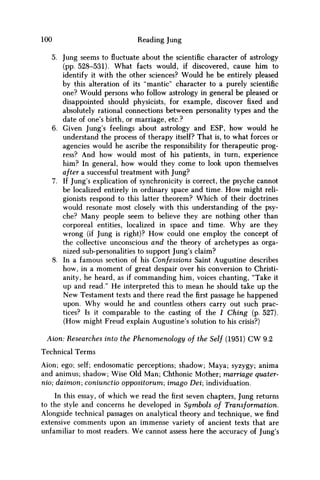 100 Reading Jung
5. Jung seems to fluctuate about the scientific character of astrology
(pp. 528-531). What facts would, if discovered, cause him to
identify it with the other sciences? Would he be entirely pleased
by this alteration of its "mantle" character to a purely scientific
one? Would persons w h o follow astrology in general be pleased or
disappointed should physicists, for example, discover fixed and
absolutely rational connections between personality types and the
date of one's birth, or marriage, etc.?
6. Given Jung's feelings about astrology and ESP, how would he
understand the process of therapy itself? That is, to what forces or
agencies would he ascribe the responsibility for therapeutic prog-
ress? And how would most of his patients, in turn, experience
him? In general, how would they come to look upon themselves
after a successful treatment with Jung?
7. If Jung's explication of synchronicity is correct, the psyche cannot
be localized entirely in ordinary space and time. H o w might reli-
gionists respond to this latter theorem? Which of their doctrines
would resonate most closely with this understanding of the psy-
che? Many people seem to believe they are nothing other than
corporeal entities, localized in space and time. W h y are they
wrong (if Jung is right)? H o w could one employ the concept of
the collective unconscious and the theory of archetypes as orga-
nized sub-personalities to support Jung's claim?
8. In a famous section of his Confessions Saint Augustine describes
how, in a moment of great despair over his conversion to Christi-
anity, he heard, as if commanding him, voices chanting, "Take it
up and read." H e interpreted this to mean he should take up the
N e w Testament texts and there read thefirstpassage he happened
upon. W h y would he and countless others carry out such prac-
tices? Is it comparable to the casting of the / Ching (p. 527).
(How might Freud explain Augustine's solution to his crisis?)
Aion: Researches into the Phenomenology of the Self (1951) CW 9.2
Technical Terms
Aion; ego; self; endosomatic perceptions; shadow; Maya; syzygy; anima
and animus; shadow; Wise Old Man; Chthonic Mother; marriage quater-
nio; daimon; coniunctio oppositorum; imago Dei; individuation.
In this essay, of which we read the first seven chapters, Jung returns
to the style and concerns he developed in Symbols of Transformation.
Alongside technical passages on analytical theory and technique, w e find
extensive comments upon an immense variety of ancient texts that are
unfamiliar to most readers. W e cannot assess here the accuracy of Jung's
 