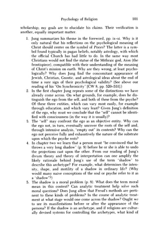 Psychology of Religion 101
scholarship; my goals are to elucidate his claims. Their verification is
another, equally important matter.
1. Jung summarizes his theme in the foreword, pp. ix-xi. Why is it
only natural that his reflections on the psychological meaning of
Christ should center on the symbol of Pisces? The latter is a sym-
bol found typically in pagan beliefs, notably astrology, with which
the official Church has had little to do. In the same way most
Christians would not find the statue of the Mithraic god, Aion (the
frontispiece), compatible with their understanding of the meaning
of Christ's mission on earth. W h y are they wrong, at least psycho-
logically? W h y does Jung find the concomitant appearance of
Jewish, Christian, Gnostic, and astrological ideas about the end of
time a sure sign of their psychological validity? (See above our
reading of his "On Synchronicity" [ C W 8, pp. 520-531].)
2. In thefirstchapter Jung repeats some of the distinctions w e have
already come across. O n what grounds, for example, does he dis-
tinguish the ego from the self, and both of these from the psyche?
Of these three entities, which can vary most easily, for example
through education, and which vary least? Given Jung's definition
of the ego, why must w e conclude that the "self" cannot be identi-
fied with consciousness (in the way it is usually)?
3. The "self" may confront the ego as an objective entity. W h y can
the ego not, in turn, eventually uncover the roots of the self and,
through intensive analysis, "empty out" its contents? W h y can the
ego not perceive fully and exhaustively the nature of the substrate
upon which the psyche rests?
4. In chapter two w e learn that a person must "be convinced that he
throws a very long shadow" (p. 9) before he or she is able to undo
the projections cast upon the other. From our reading of Jung's
dream theory and theory of interpretation can one amplify the
likely rationale behind Jung's use of the term "shadow" to
describe this archetype? For example, what determines the inten-
sity, shape, and motility of a shadow in ordinary life? (Why
would many naive conceptions of the soul or psyche refer to it as
a "shadow"?)
5. The shadow is a moral problem (p. 8). What does the term moral
mean in this context? Can analytic treatment help solve such
moral questions? Does Jung allow that Freud's methods are perti-
nent to these kinds of problems? In the course of analytic treat-
ment at what stage would one come across the shadow? Ought w e
to see its manifestations before or after the appearance of the
persona? If the shadow is an archetype, and if religions are cultur-
ally devised systems for controlling the archetypes, what kind of
 