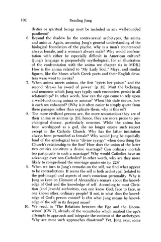 102 Reading Jung
deities or spiritual beings must be included in any well-rounded
pantheon?
6. Beyond the shadow lie the contra-sexual archetypes, the anima
and animus. Again, assuming Jung's general understanding of the
biological foundation of the psyche, why is a man's counter-soul
always female, and a woman's always male? W h y would confron-
tation with either be especially difficult in American culture?
(Jung's language is purposefully mythological; for an illustration
of the confrontation with the anima see chapter six in MDR.)
H o w is the anima related to "My Lady Soul," Maya, and similar
figures, like the Muses which Greek poets and their English devo-
tees were wont to invoke?
7. W h e n anima meets animus, thefirst"ejects her poison" and the
second "draws his sword of power' (p. 15). Must the bickering
and nonsense which Jung says typify such encounters persist in all
relationships? In other words, how can the ego come to rely upon
a well-functioning anima or animus? W h e n this state occurs, how
is each sex enhanced? (Why is it often easier to simply quote from
these passages rather than explicate them; why is this so?)
8. The more civilized persons are, the more unconscious they are of
their anima or animus (p. 21); hence, they are more prone to psy-
chological disease, particularly neuroses. While the anima has
been worshipped as a god, she no longer enjoys such respect
except in the Catholic Church. W h y has the latter institution
always been personified as female? W h y would Jung be especially
fond of the astrological term "divine syzygy" when describing the
Church's relationship to the Son? H o w does the union of the latter
two entities constitute a divine marriage? Can ordinary mortals
too participate in such a marriage? W h y would Catholics have an
advantage over non-Catholics? In other words, why are they more
likely to comprehend the marriage quaternio (p. 22)?
9. W h e n we turn to Jung's remarks on the self, we find what appear
to be contradictions. It seems the self is both archetypal (related to
the god-image) and aspects of one's conscious personality. W h y is
Jung so keen on Clement of Alexandria's remark about the knowl-
edge of God and the knowledge of self. According to most Chris-
tian (and Jewish) authorities, can one know God, face to face, as
one knows other, ordinary people? If not, in what does the knowl-
edge of God's person consist? Is this what Jung means by knowl-
edge of the self in its deepest sense?
10. W e read, in "The Relations between the Ego and the Uncon-
scious" ( C W 7), already of the vicissitudes which marked the ego's
attempts to approach and integrate the contents of the archetypes.
W h y are most such approaches disastrous? Yet, Jung says, some
 